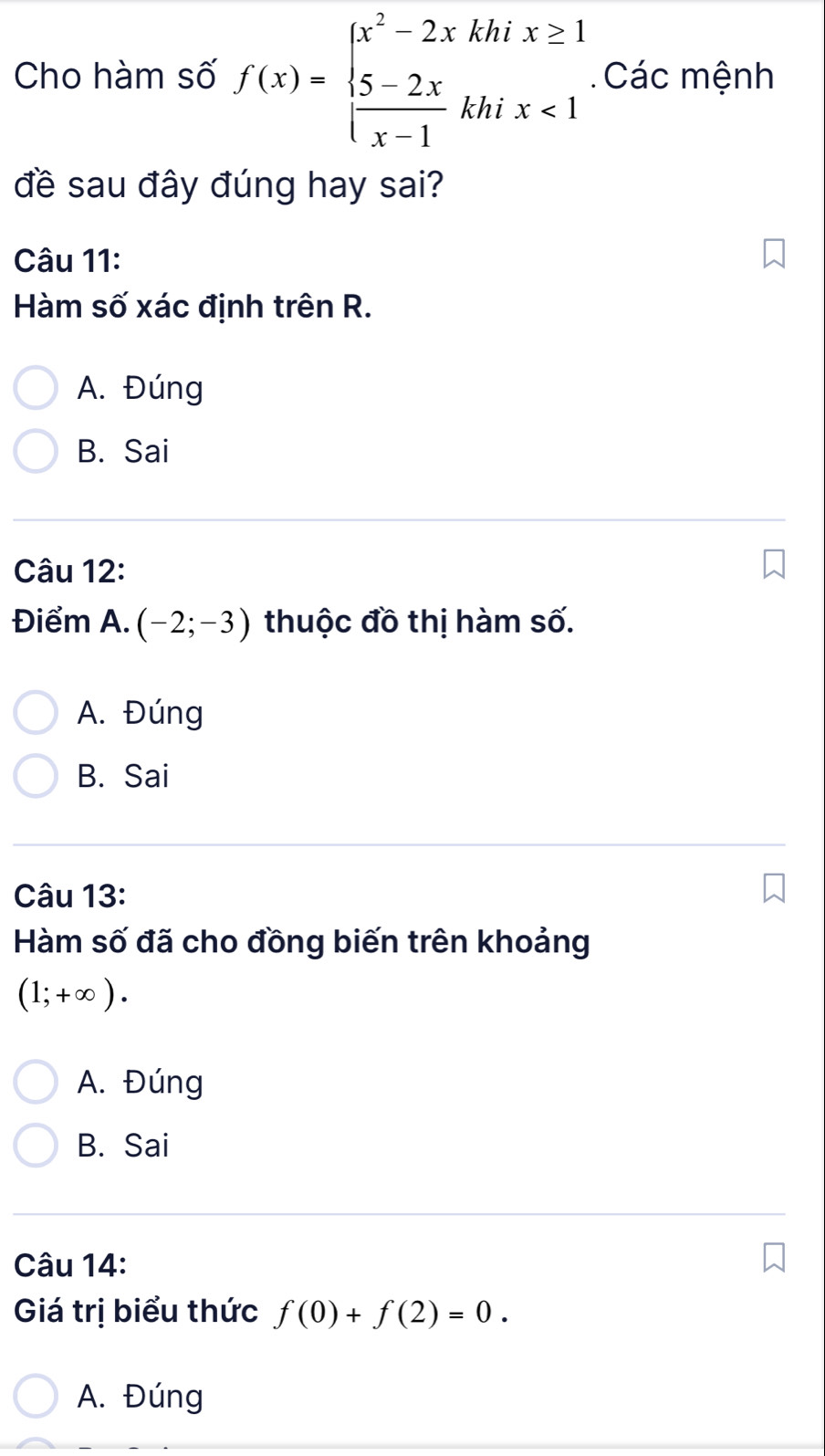 Cho hàm số f(x)=beginarrayl x^2-2xkhix≥ 1  (5-2x)/x-1 khix<1endarray. Các mệnh
đề sau đây đúng hay sai?
Câu 11:
Hàm số xác định trên R.
A. Đúng
B. Sai
Câu 12:
Điểm A. (-2;-3) thuộc đồ thị hàm số.
A. Đúng
B. Sai
Câu 13:
Hàm số đã cho đồng biến trên khoảng
(1;+∈fty ).
A. Đúng
B. Sai
Câu 14:
Giá trị biểu thức f(0)+f(2)=0.
A. Đúng