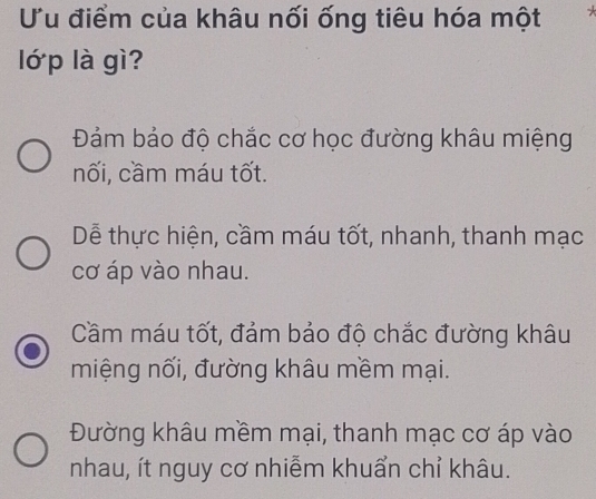 Ưu điểm của khâu nối ống tiêu hóa một
lớ p là gì?
Đảm bảo độ chắc cơ học đường khâu miệng
nối, cầm máu tốt.
Dễ thực hiện, cầm máu tốt, nhanh, thanh mạc
cơ áp vào nhau.
Cầm máu tốt, đảm bảo độ chắc đường khâu
miệng nối, đường khâu mềm mại.
Đường khâu mềm mại, thanh mạc cơ áp vào
nhau, ít nguy cơ nhiễm khuẩn chỉ khâu.