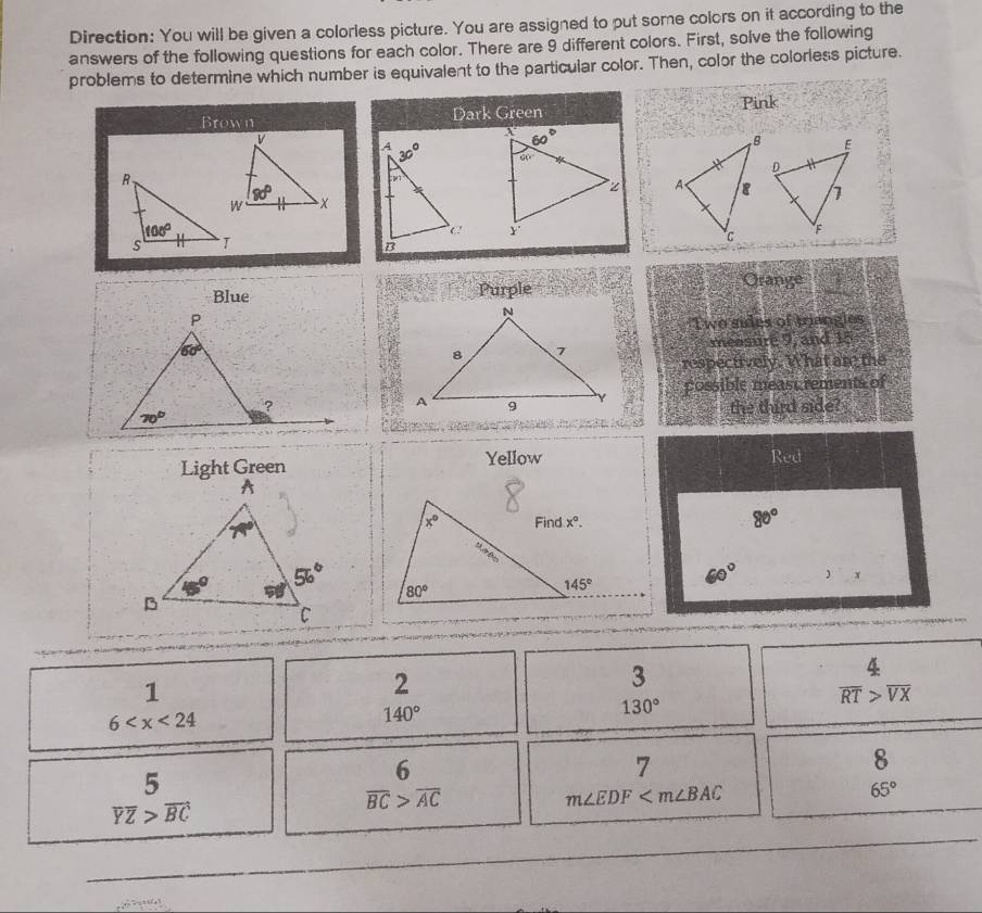 Direction: You will be given a colorless picture. You are assigned to put some colors on it according to the
answers of the following questions for each color. There are 9 different colors. First, solve the following
problems to determine which number is equivalent to the particular color. Then, color the colorless picture.
Pink
Brown Dark Green
 
 
 
Blue Purple Ora pge -frac 2
Two sides of triangles
measur 65°
and 15
respectively. What are the
possible meast rements of
third side?
the
Light Green Yellow Red
80°
60° )x
1
2
3
130°
 4/RT beginarrayr 4overline VXendarray
6
140°
7
5
6
8
65°
overline YZ>overline BC
overline BC>overline AC
m∠ EDF