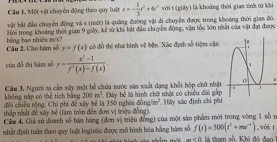 Một vật chuyển động theo quy luật s=- 1/3 t^3+6t^2 với t (giây) là khoảng thời gian tính từ khi 
vật bắt đầu chuyển động và s (mét) là quãng đường vật dị chuyển được trong khoảng thời gian đó. 
Hỏi trong khoảng thời gian 9 giây, kể từ khi bắt đầu chuyển động, vận tốc lớn nhất của vật đạt được 
bằng bao nhiêu m/s? 
Câu 2. Cho hàm số y=f(x) có đồ thị như hình vẽ bên. Xác định số tiệm cận 
của đồ thị hàm số y= (x^2-1)/f^2(x)-f(x) . 
x 
Câu 3. Người ta cần xây một bể chứa nước sản xuất dạng khối hộp chữ nhật 
không nắp có thể tích bằng 200m^3. Đáy bể là hình chữ nhật có chiều dài gấp 
đôi chiều rộng. Chi phí để xây bể là 350 nghìn dong/m^2. Hãy xác định chi phí 
thấp nhất để xây bể (làm tròn đến đơn vị triệu đồng). 
Câu 4. Giả sử doanh số bán hàng (đơn vị triệu đồng) của một sản phẩm mới trong vòng 1 số n 
nhất định tuân theo quy luật logistic được mô hình hóa bằng hàm số f(t)=500(t^2+me^(-t)) , với t 
nhẩm mới m<0</tex> là tham số. Khi đó đao 1