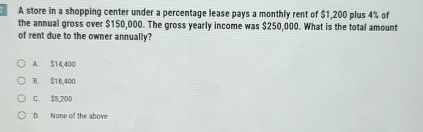 A store in a shopping center under a percentage lease pays a monthly rent of $1,200 plus 4% of
the annual gross over $150,000. The gross yearly income was $250,000. What is the total amount
of rent due to the owner annually?
A. $14,400
B. $1 8,400
C. $5,200
D. None of the above