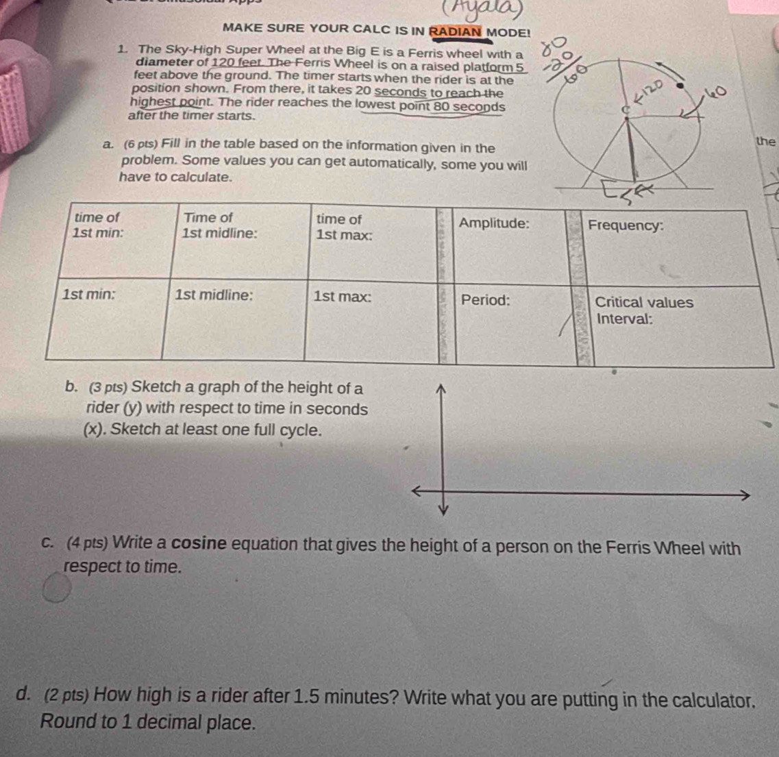 MAKE SURE YOUR CALC IS IN RADIAN MODE! 
1. The Sky-High Super Wheel at the Big E is a Ferris wheel with a 
diameter of 120 feet. The Ferris Wheel is on a raised platform 5
feet above the ground. The timer starts when the rider is at the 
position shown. From there, it takes 20 seconds to reach the 
highest point. The rider reaches the lowest point 80 seconds
after the timer starts. 
a. (6ts) Fill in the table based on the information given in the 
the 
problem. Some values you can get automatically, some you will 
have to calculate. 
b. (3 pts) Sketch a graph of the height of a 
rider (y) with respect to time in seconds
(x). Sketch at least one full cycle. 
c. (4pts) Write a cosine equation that gives the height of a person on the Ferris Wheel with 
respect to time. 
d. (2 pts) How high is a rider after 1.5 minutes? Write what you are putting in the calculator. 
Round to 1 decimal place.
