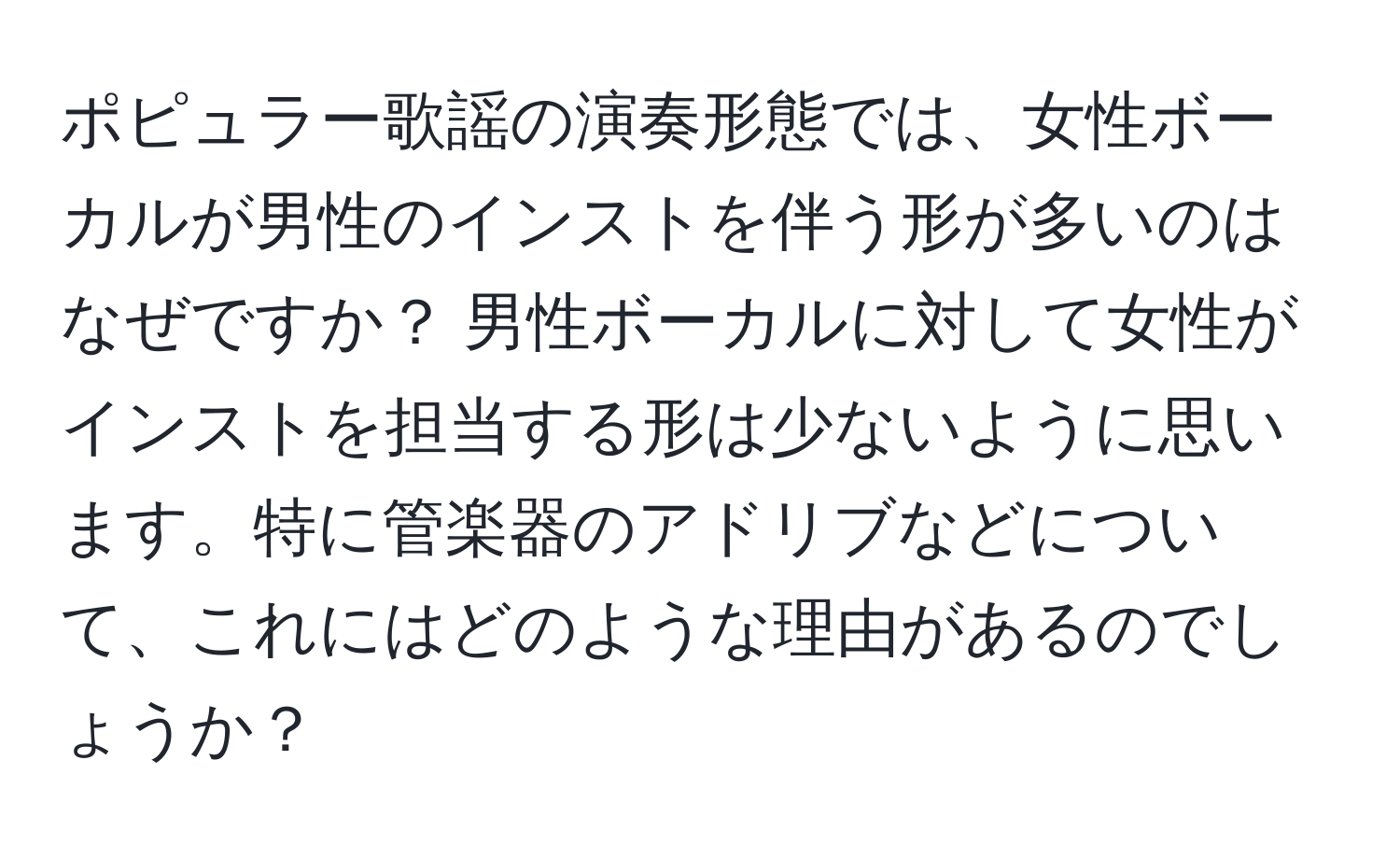 ポピュラー歌謡の演奏形態では、女性ボーカルが男性のインストを伴う形が多いのはなぜですか？ 男性ボーカルに対して女性がインストを担当する形は少ないように思います。特に管楽器のアドリブなどについて、これにはどのような理由があるのでしょうか？