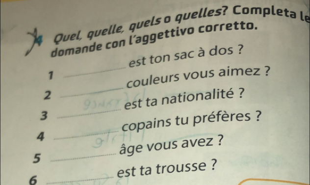 Quel, quelle, quels o quelles? Completa le 
domande con l’aggettivo corretto. 
est ton sac à dos ? 
1 
_ 
couleurs vous aimez ? 
2 
_ 
_ 
est ta nationalité ? 
3 
copains tu préfères ? 
4 
_ 
5 _âge vous avez ? 
6 _est ta trousse ?