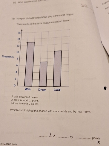 What was the most com 
_S. A gros 
Hian 
(d) Newport United Football Club play in the same league. 6 
Their results in the same season are shown bellow. 
F 
A win is worth 3 points. 
A draw is worth 1point. 
A loss is worth 0 points. 
Which club finished the season with more points and by how many? 
_ 
by_ points 
ETTMATHS 2014 (4)