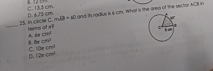 B. 12 cm.
C. 13.5 cm.
25. In circle C, mwidehat AB=60 and its radius is 6 cm. What is the area of the sector ACB in
D. 6.75 cm.
_terms of π?
A. 6π cm^2
B. 8π cm^2
C. 10π cm^2
D. 12π cm^2