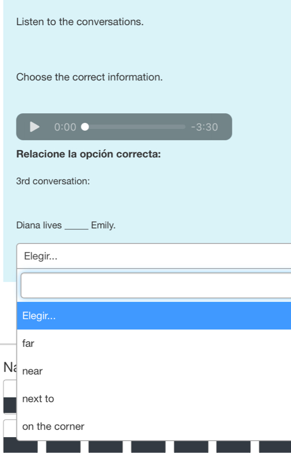 Listen to the conversations.
Choose the correct information.
0:00
-3:30
Relacione la opción correcta:
3rd conversation:
Diana lives _Emily.
Elegir...
Elegir...
far
□ near
next to
on the corner