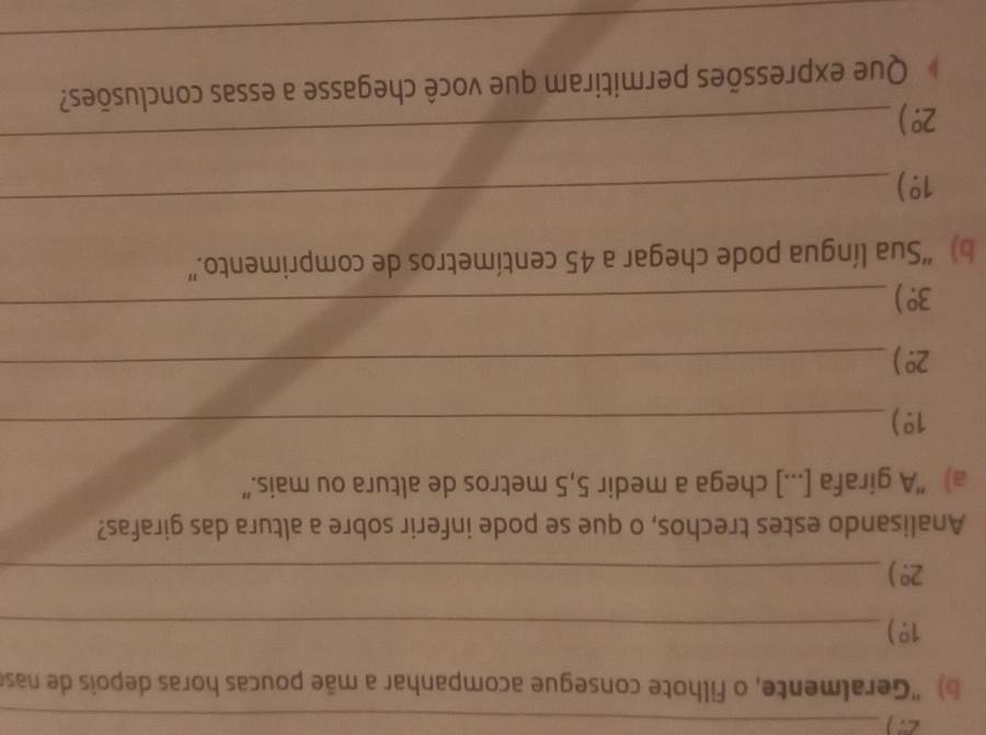 ) 'Geralmente, o filhote consegue acompanhar a mãe poucas horas depois de nase
1^0.) _ 
_ 2°)
Analisando estes trechos, o que se pode inferir sobre a altura das girafas? 
a) “A girafa [...] chega a medir 5,5 metros de altura ou mais.” 
_ 1°)
2°) _
3°)
_ 
b) “Sua língua pode chegar a 45 centímetros de comprimento.”
1.^0)
_
2°)
_ 
Que expressões permitiram que você chegasse a essas conclusões? 
_