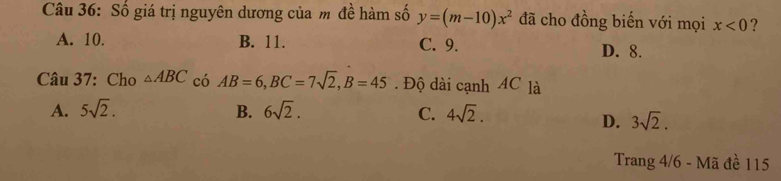 Số giá trị nguyên dương của m đề hàm số y=(m-10)x^2 đã cho đồng biến với mọi x<0</tex> ?
A. 10. B. 11. C. 9.
D. 8.
Câu 37: Cho △ ABC có AB=6, BC=7sqrt(2), B=45. Độ dài cạnh AC là
A. 5sqrt(2). B. 6sqrt(2). C. 4sqrt(2).
D. 3sqrt(2). 
Trang 4/6 - Mã đề 115