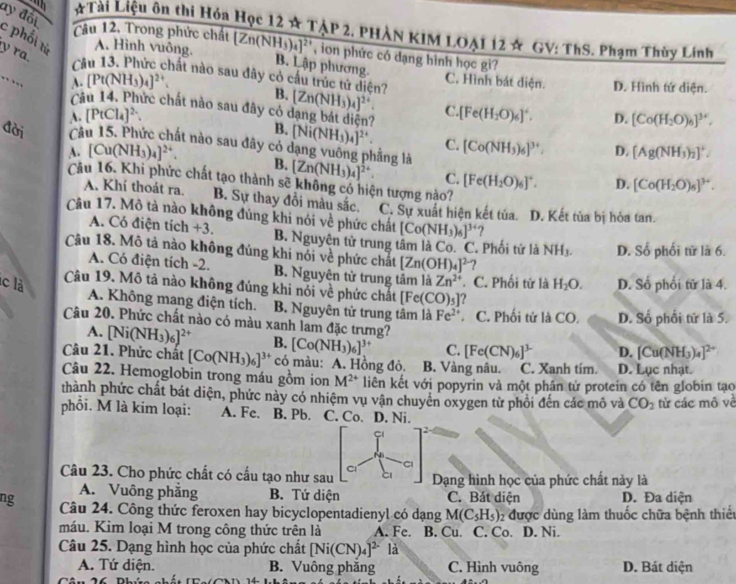 # Tài Liệu ôn thi Hóa Học 12 ☆ TẠP 2, PHÀN KIM LOẠI 12 ☆ GV: ThS. Phạm Thùy Lính
ay đôi c phối từ A. Hình vuông.
Câu 12. Trong phức chất [Zn(NH_3)_4]^2+ , ion phức có dạng hình học gi?
B. Lập phương.
y ra. Câu 13. Phức chất nào sau đây có cấu trúc tử diện? [Zn(NH_3)_4]^2+ C. Hình bát diện. D. Hình tứ diện.
.. [Pt(NH_3)_4]^2+
B.
Câu 14. Phức chất nào sau đây có dạng bát diện?
C.
A. [PtCl_4]^2-. [Fe(H_2O)_6]^4.
D. [Co(H_2O)_6]^3+.
B. [Ni(NH_3)_4]^2+. C.
đời Câu 15. Phức chất nào sau đây có dạng vuông phẳng là
A. [Cu(NH_3)_4]^2+. [Co(NH_3)_6]^3+ D. [Ag(NH_3)_2]^+.
B. [Zn(NH_3)_4]^2+ C. [Fe(H_2O)_6]^4.
Câu 16. Khi phức chất tạo thành sẽ không có hiện tượng nào?
D. [Co(H_2O)_6]^3+.
A. Khí thoát ra. B. Sự thay đổi màu sắc. C. Sự xuất hiện kết tủa. D. Kết tùa bị hòa tan.
Câu 17. Mô tả nào không đủng khi nói về phức chất [Co(NH_3)_6]^3+ ?
A. Có điện tích +3. B. Nguyên tử trung tâm là Co. C. Phối tử là NH_3. D. Số phối tử là 6.
Câu 18. Mô tả nào không đúng khi nói về phức chất [Zn(OH)_4]^2- ?
A. Có điện tích -2. B. Nguyên tử trung tâm là Zn^(2+) 。 C. Phối tử là
lc là H_2O. D. Số phối từ là 4.
Câu 19. Mô tả nào không đúng khi nói về phức chất [Fe(CO)_5] 2
A. Không mang điện tích. B. Nguyên tử trung tâm là Fe^(2+). C. Phối tử là CO. D. Số phối tử là 5.
Câu 20. Phức chất nào có màu xanh lam đặc trưng?
A. [Ni(NH_3)_6]^2+
B. [Co(NH_3)_6]^3+
C. [Fe(CN)_6]^3- D. [Cu(NH_3)_4]^2+
Câu 21. Phức chất [Co(NH_3)_6]^3+ có màu: A. Hồng đỏ. B. Vàng nâu. C. Xanh tím. D. Lục nhạt.
Câu 22. Hemoglobin trong máu gồm ion M^(2+) liên kết với popyrin và một phân tử protein có tên globin tạo
thành phức chất bát diện, phức này có nhiệm vụ vận chuyển oxygen từ phối đến các mô và CO_2 từ các mô về
phồi. M là kim loại: A. Fe. B. Pb. C. Co. D. Ni.
Ni
Cl Cl
Câu 23. Cho phức chất có cấu tạo như sau Dạng hình học của phức chất này là
A. Vuông phăng B. Tứ diện C. Bát diện D. Đa diện
ng Câu 24. Công thức feroxen hay bicyclopentadienyl có dạng M(C_5H_5) 2 được dùng làm thuốc chữa bệnh thiết
máu. Kim loại M trong công thức trên là A. Fe. B. Cu. C. Co. D. Ni.
Câu 25. Dạng hình học của phức chất [Ni(CN)_4]^2- là
A. Tứ diện. B. Vuông phăng C. Hình vuông D. Bát diện