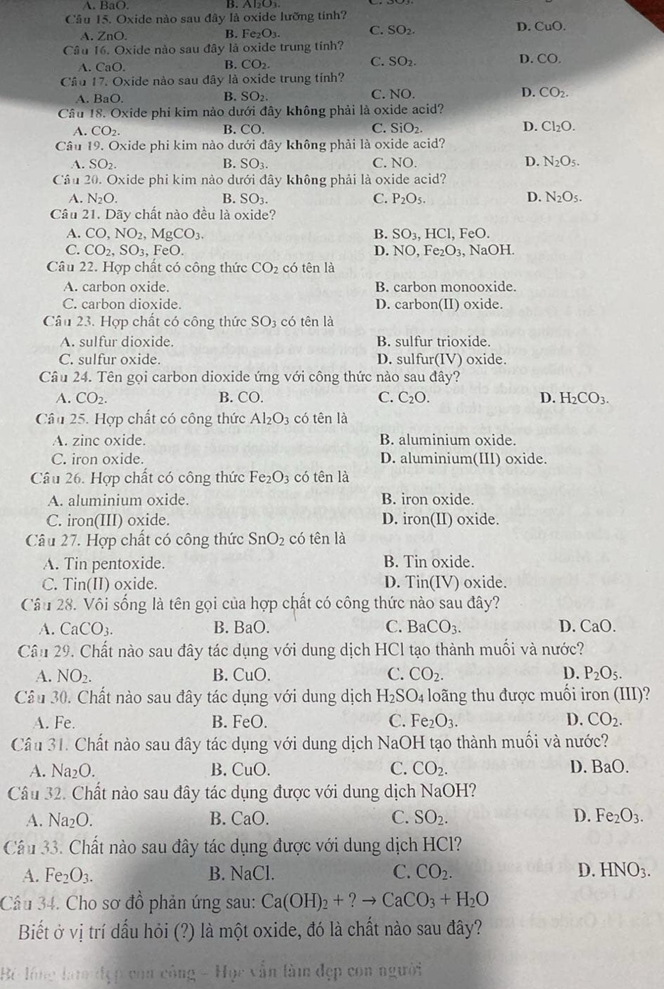 A. BaO. B. Al₂O3
Cầu 15. Oxide nào sau đây là oxide lưỡng tính?
A. ZnO. B. F e_2O_3.
C. SO_2.
D. CuO.
Câu 16. Oxide nào sau đây là oxide trung tính?
A. CaO.
B. CO_2. C. SO_2 D. CO.
Câu 17. Oxide nào sau dây là oxide trung tính?
A. BaO. SO_2. C. NO. D. CO_2.
B.
Cầu 18. Oxide phi kim nảo dưới đây không phải là oxide acid?
A. CO_2. B. CO. C. SiO_2. D. Cl_2O.
Câu 19. Oxide phi kim nào dưới đây không phải là oxide acid?
A. SO_2. B. SO_3. C. NO. D. N_2O_5.
Cầu 20. Oxide phi kim nào dưới đây không phải là oxide acid?
A. N_2O. B. SO_3. C. P_2O_5. D. N_2O_5.
Câu 21. Dãy chất nào đều là oxide?
A. CO,NO_2,MgCO_3. B. SO_3,HCl, FeO.
C. CO_2,SO_3 , FeO. D. NO,Fe_2O_3 , NaOH.
Câu 22. Hợp chất có công thức CO_2 có tên là
A. carbon oxide. B. carbon monooxide.
C. carbon dioxide. D. carbon(II) oxide.
Câu 23. Hợp chất có công thức SO : có tên là
A. sulfur dioxide. B. sulfur trioxide.
C. sulfur oxide. D. sulfur(IV) oxide.
Câu 24. Tên gọi carbon dioxide ứng với công thức nào sau đây?
A. CO_2. B. CO. C. C_2O. D. H_2CO_3.
Câu 25. Hợp chất có công thức Al_2O_3 có tên là
A. zinc oxide. B. aluminium oxide.
C. iron oxide. D. aluminium(III) oxide.
Câu 26. Hợp chất có công thức Fe_2O_3 có tên là
A. aluminium oxide. B. iron oxide.
C. iron(III) oxide. D. iron(II) oxide.
Câu 27. Hợp chất có công thức SnO_2 có tên là
A. Tin pentoxide. B. Tin oxide.
C. Tin(II) oxide. D. Tin(IV) oxide.
Câu 28. Vôi sống là tên gọi của hợp chất có công thức nào sau đây?
A. CaCO_3. B. BaO. C. BaCO_3. D. CaO.
Cân 29. Chất nào sau đây tác dụng với dung dịch HCl tạo thành muối và nước?
A. NO_2. B. CuO. C. CO_2. D. P_2O_5.
Câu 30. Chất nào sau đây tác dụng với dung dịch H_2SO_4 loãng thu được muối iron (III)?
A. Fe. B. FeO. C. Fe_2O_3. D. CO_2.
Câu 31. Chất nào sau đây tác dụng với dung dịch NaOH tạo thành muối và nước?
A. Na_2O. B. CuO C. CO_2. D. BaO.
Cầu 32. Chất nào sau đây tác dụng được với dung dịch NaOH
A. Na_2O. B. CaO C. SO_2. D. Fe_2O_3.
Câu 33. Chất nào sau đây tác dụng được với dung dịch HCl?
A. Fe_2O_3. B. NaCl C. CO_2. D. HNO_3.
Câu 34. Cho sơ đồ phản ứng sau: Ca(OH)_2+?to CaCO_3+H_2O
Biết ở vị trí dấu hỏi (?) là một oxide, đó là chất nào sau đây?
Bộ lồng la đẹp con công - Học vẫn làm đẹp con người