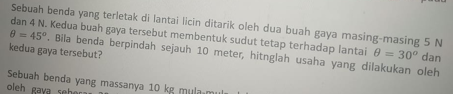 Sebuah benda yang terletak di lantai licin ditarik oleh dua buah gaya masing-masing 5 N
dan 4 N. Kedua buah gaya tersebut membentuk sudut tetap terhadap lantai θ =30^o dan 
kedua gaya tersebut?
θ =45°. Bila benda berpindah sejauh 10 meter, hitnglah usaha yang dilakukan oleh 
Sebuah benda yang massanya 10 kg mula m