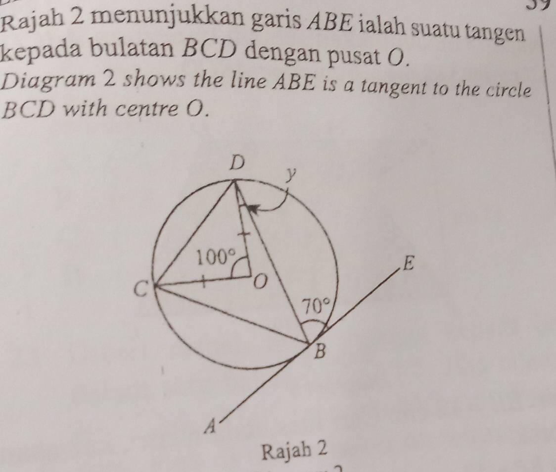 Rajah 2 menunjukkan garis ABE ialah suatu tangen
kepada bulatan BCD dengan pusat O.
Diagram 2 shows the line ABE is a tangent to the circle
BCD with centre O.
Rajah 2