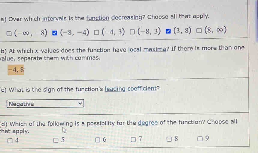 Over which intervals is the function decreasing? Choose all that apply.
(-∈fty ,-8) (-8,-4) (-4,3) □ (-8,3) (3,8) □ (8,∈fty )
b) At which x -values does the function have local maxima? If there is more than one
value, separate them with commas.
-4, 8
(c) What is the sign of the function's leading coefficient?
Negative
(d) Which of the following is a possibility for the degree of the function? Choose all
that apply.
4
5
6 7 8 9