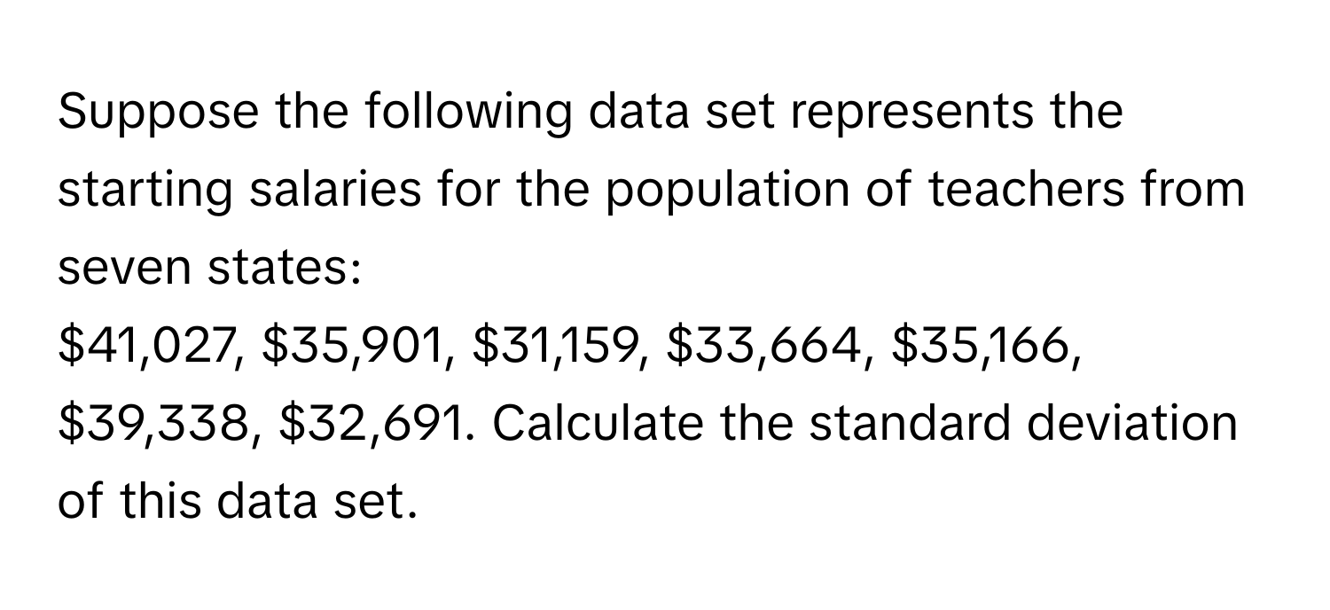 Suppose the following data set represents the starting salaries for the population of teachers from seven states:
$41,027, $35,901, $31,159, $33,664, $35,166, $39,338, $32,691. Calculate the standard deviation of this data set.