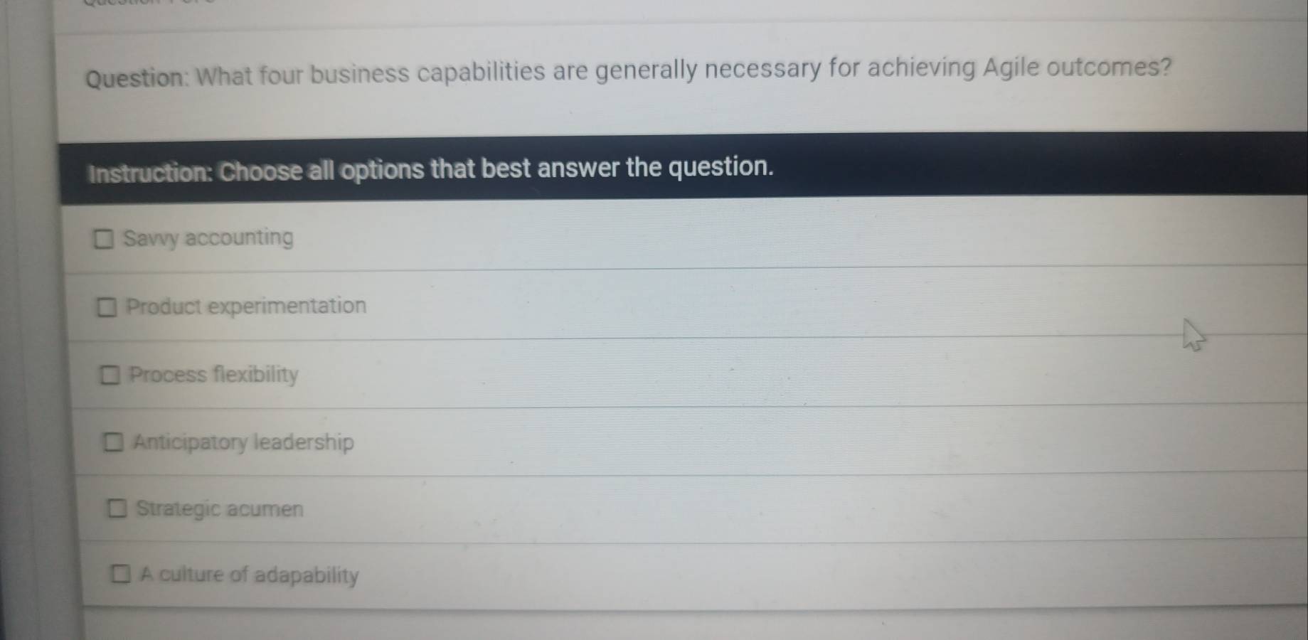 What four business capabilities are generally necessary for achieving Agile outcomes?
Instruction: Choose all options that best answer the question.
Savvy accounting
Product experimentation
Process flexibility
Anticipatory leadership
Strategic acumen
A culture of adapability