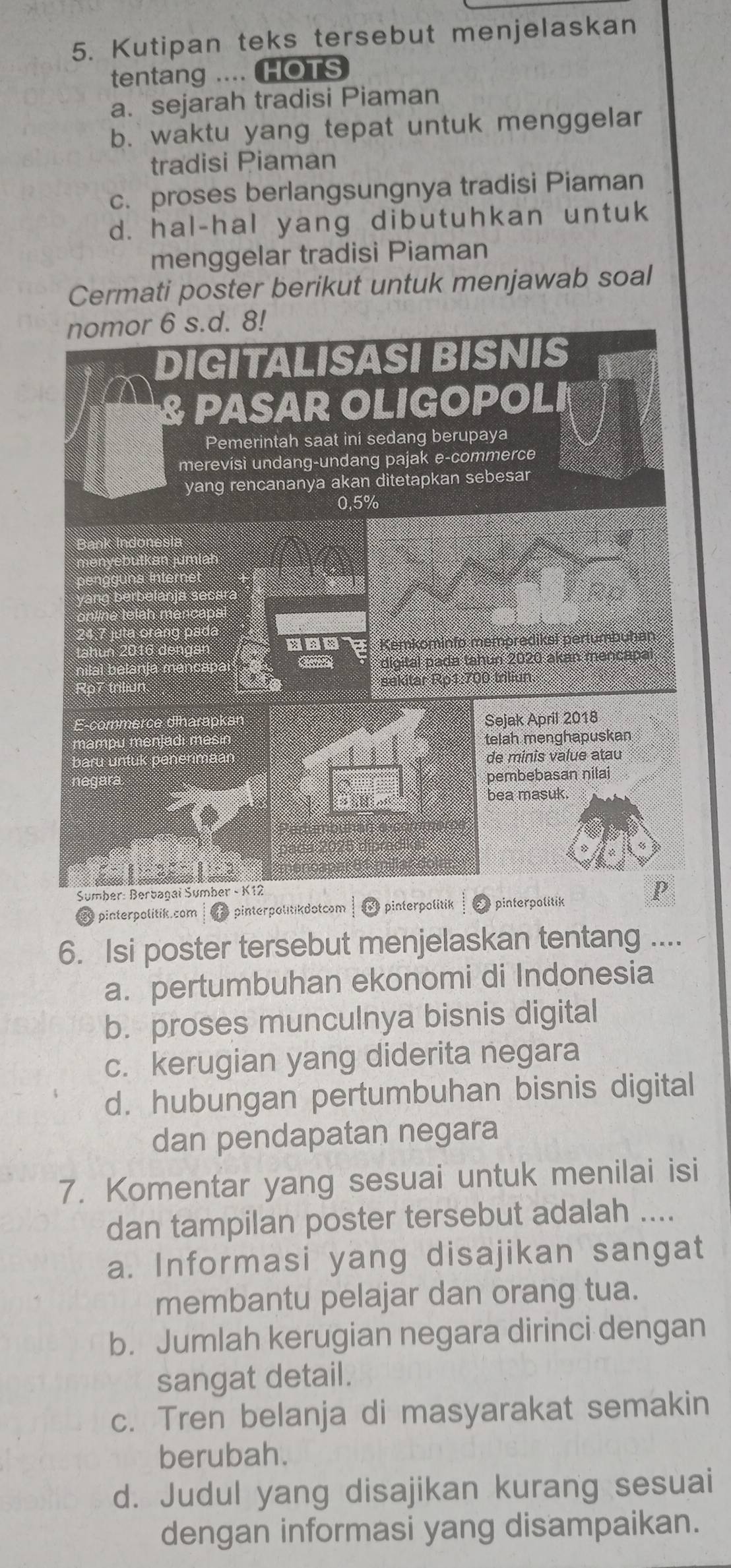 Kutipan teks tersebut menjelaskan
tentang .... HOTS
a. sejarah tradisi Piaman
b. waktu yang tepat untuk menggelar
tradisi Piaman
c. proses berlangsungnya tradisi Piaman
d. hal-hal yang dibutuhkan untuk
menggelar tradisi Piaman
Cermati poster berikut untuk menjawab soal
8 pinterpolitik.com pinterpolitikdotcom pinterpolitik pinterpolitik
6. Isi poster tersebut menjelaskan tentang ....
a. pertumbuhan ekonomi di Indonesia
b. proses munculnya bisnis digital
c. kerugian yang diderita negara
d. hubungan pertumbuhan bisnis digital
dan pendapatan negara
7. Komentar yang sesuai untuk menilai isi
dan tampilan poster tersebut adalah ....
a. Informasi yang disajikan sangat
membantu pelajar dan orang tua.
b. Jumlah kerugian negara dirinci dengan
sangat detail.
c. Tren belanja di masyarakat semakin
berubah.
d. Judul yang disajikan kurang sesuai
dengan informasi yang disampaikan.