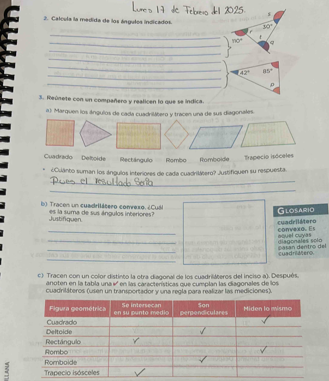 Calcula la medida de los ángulos indicados.
_
_ 110°
_
_
_
_
42° 85°
_
p
3. Reúnete con un compañero y realicen lo que se indica.
a) Marquen los ángulos de cada cuadrilátero y tracen una de sus diagonales.
Cuadrado Deltoide Rectángulo Rombo Romboide Trapecio isóceles
¿Cuánto suman los ángulos interiores de cada cuadrilátero? Justifiquen su respuesta.
_
_
b) Tracen un cuadrilátero convexo. ¿Cuál
es la suma de sus ángulos interiores?
Glosario
Justifiquen.
cuadrilátero
_
convexo. Es
_
aquel cuyas
diagonales solo
_
pasan dentro del
cuadrilátero.
_
c) Tracen con un color distinto la otra diagonal de los cuadriláteros del inciso a). Después,
anoten en la tabla una é en las características que cumplan las diagonales de los
cuadriláteros (usen un transportador y una regla para realizar las mediciones).