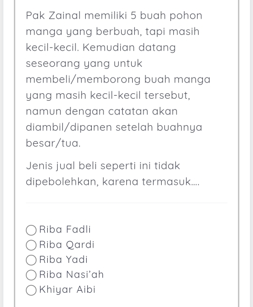 Pak Zainal memiliki 5 buah pohon
manga yang berbuah, tapi masih
kecil-kecil. Kemudian datang
seseorang yang untuk 
membeli/memborong buah manga
yang masih kecil-kecil tersebut,
namun dengan catatan akan 
diambil/dipanen setelah buahnya
besar/tua.
Jenis jual beli seperti ini tidak
dipebolehkan, karena termasuk....
Riba Fadli
Riba Qardi
Riba Yadi
Riba Nasi'ah
Khiyar Aibi