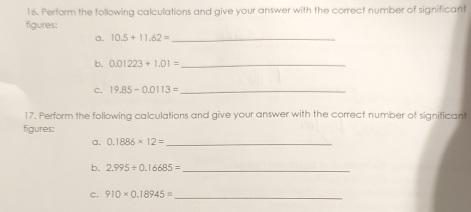 Perform the following calculations and give your answer with the correct number of significant 
figures: 
a. 10.5+11.62= _ 
b. 0.01223+1.01= _ 
c. 19.85-0.0113= _ 
17. Perform the following calculations and give your answer with the correct number of significant 
figures: 
a. 0.1886* 12= _ 
b. 2.995/ 0.16685= _ 
c. 910* 0.18945= _