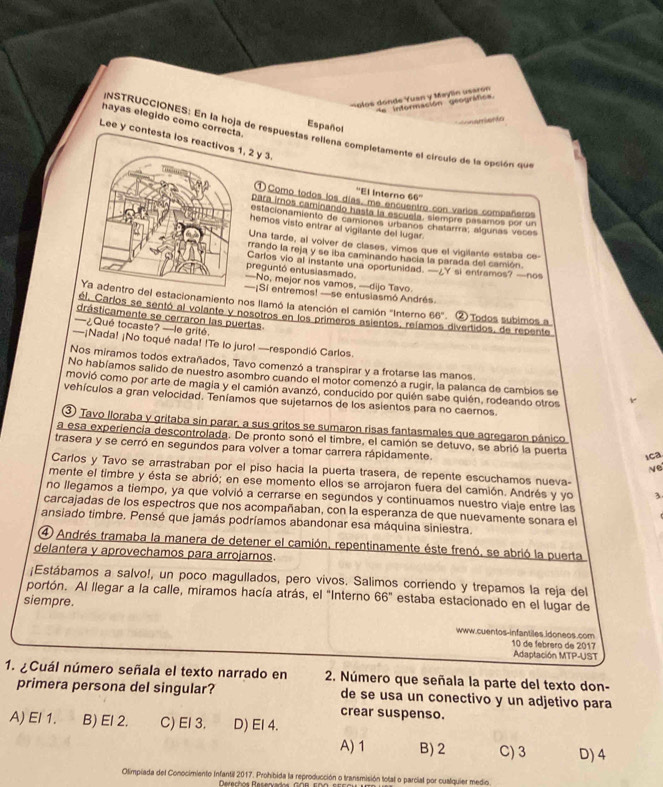 olos dónde Yuan y Mayln usarón e intormación geográfica
hayas elegido como correcta.
            
Español
NSTRUCCIONES: En la hoja de respuestas reliena completamente el círculo de la opción que
Lee y contesta los, 2 y 3.
''El Interno 66''
①Como todos los días, me encuentro con varios compañeros
para imos caminando hasta la escuela, slempre pasamos por un
estacionamiento de camiones urbanos chatarrra; algunas veces
hemos visto entrar al vigilante del lugar
Una tarde, al volver de clases, vimos que el vigilante estaba ce-
rrando la reja y se iba caminando hacía la parada del camión.
preguntó entusiasmado. Carlos vio al instante una oportunidad. —¿Y si entramos? —nos
—No, mejor nos vamos, —dijo Tavo
—¡Si entremos! —se entusiasmó Andrés.
estacionamiento nos llamó la atención el camión 'Interno 66°
ól. Carlos se sentó al volante y nosotros en los primeros asientos, reíar ② Todos subimos a
drásticamente se cerraron las puertas. divertidos, de repente
—¿Qué tocaste? —le grité.
—¡Nada! ¡No toqué nada! !Te lo juro! —respondió Carlos
Nos miramos todos extrañados, Tavo comenzó a transpirar y a frotarse las manos.
No habíamos salido de nuestro asombro cuando el motor comenzó a rugir, la palanca de cambios se
movió como por arte de magia y el camión avanzó, conducido por quién sabe quién, rodeando otros
vehículos a gran velocidad. Teníamos que sujetamos de los asientos para no caernos.
③ Tavo lloraba y gritaba sin parar, a sus gritos se sumaron risas fantasmales que agregaron pánico
a esa experiencia descontrolada. De pronto sonó el timbre, el camión se detuvo, se abrió la puerta
trasera y se cerró en segundos para volver a tomar carrera rápidamente. Ne
ica
Carlos y Tavo se arrastraban por el piso hacia la puerta trasera, de repente escuchamos nueva-
mente el timbre y ésta se abrió; en ese momento ellos se arrojaron fuera del camión. Andrés y yo 3
no llegamos a tiempo, ya que volvió a cerrarse en segundos y continuamos nuestro viaje entre las
carcajadas de los espectros que nos acompañaban, con la esperanza de que nuevamente sonara el
ansiado timbre. Pensé que jamás podríamos abandonar esa máquina siniestra.
④ Andrés tramaba la manera de detener el camión, repentinamente éste frenó, se abrió la puerta
delantera y aprovechamos para arrojarnos.
¡Estábamos a salvo!, un poco magullados, pero vivos. Salimos corriendo y trepamos la reja del
portón. Al llegar a la calle, miramos hacía atrás, el "Interno 66'' estaba estacionado en el lugar de
siempre.
www.cuentos-infantiles.idoneos.com
10 de febrero de 2017
Adaptación MTP-UST
1. ¿Cuál número señala el texto narrado en  2. Número que señala la parte del texto don-
primera persona del singular? de se usa un conectivo y un adjetivo para
crear suspenso.
A) El 1. B) El 2. C) El 3. D) El 4.
A) 1 B) 2 C) 3 D) 4
Olimpiada del Conocimiento Infantil 2017. Prohibida la reproducción o transmisión total o parcial por cualquier medio