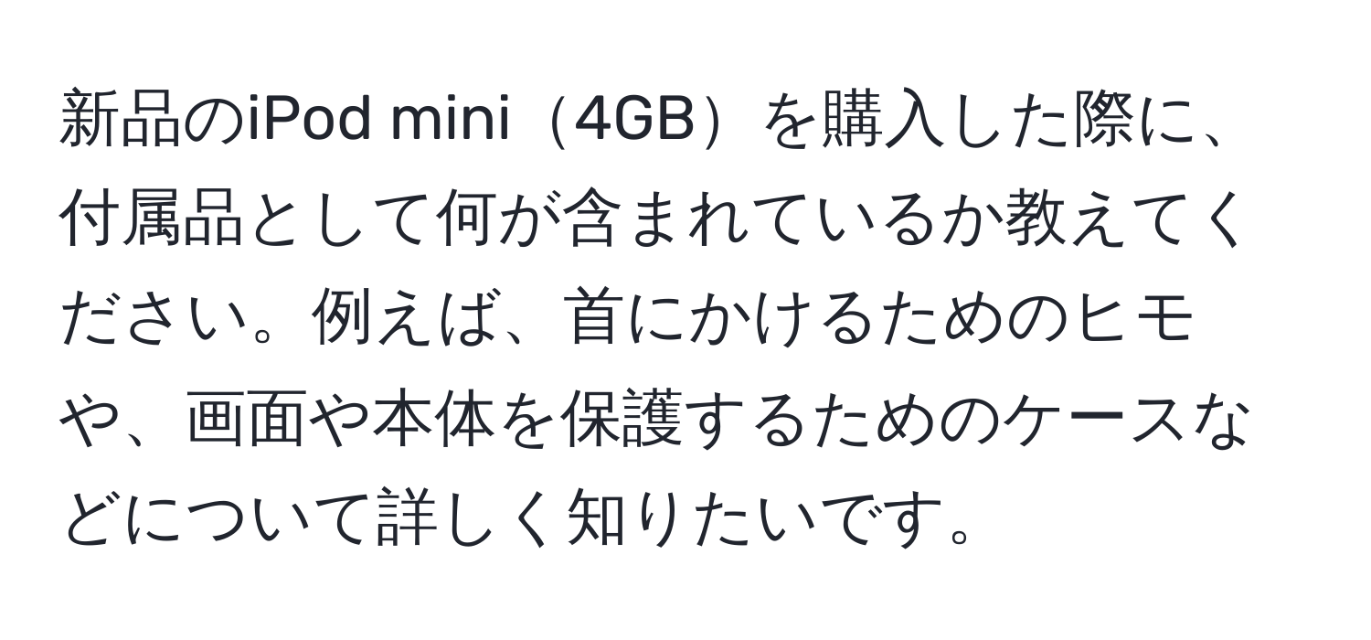 新品のiPod mini4GBを購入した際に、付属品として何が含まれているか教えてください。例えば、首にかけるためのヒモや、画面や本体を保護するためのケースなどについて詳しく知りたいです。