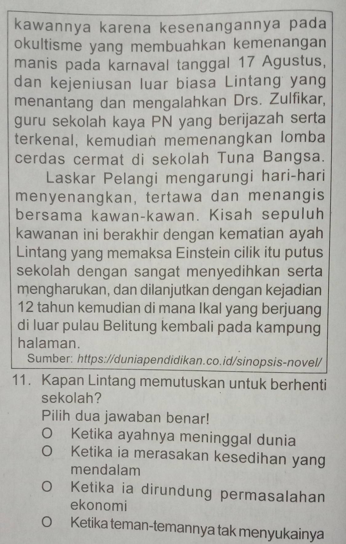 kawannya karena kesenangannya pada
okultisme yang membuahkan kemenangan
manis pada karnaval tanggal 17 Agustus,
dan kejeniusan luar biasa Lintang yang
menantang dan mengalahkan Drs. Zulfikar,
guru sekolah kaya PN yang berijazah serta
terkenal, kemudian memenangkan lomba
cerdas cermat di sekolah Tuna Bangsa.
Laskar Pelangi mengarungi hari-hari
menyenangkan, tertawa dan menangis
bersama kawan-kawan. Kisah sepuluh
kawanan ini berakhir dengan kematian ayah
Lintang yang memaksa Einstein cilik itu putus
sekolah dengan sangat menyedihkan serta
mengharukan, dan dilanjutkan dengan kejadian
12 tahun kemudian di mana Ikal yang berjuang
di luar pulau Belitung kembali pada kampung
halaman.
Sumber: https://duniapendidikan.co.id/sinopsis-novel/
11. Kapan Lintang memutuskan untuk berhenti
sekolah?
Pilih dua jawaban benar!
Ketika ayahnya meninggal dunia
Ketika ia merasakan kesedihan yang
mendalam
Ketika ia dirundung permasalahan
ekonomi
Ketika teman-temannya tak menyukainya