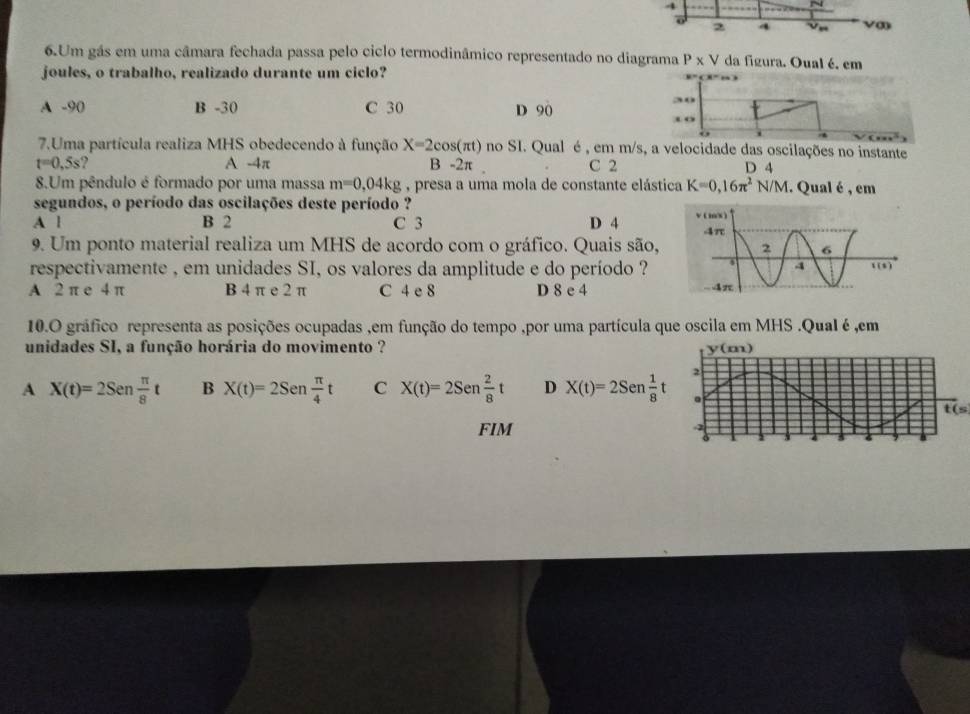 4
2 4 Ve
6.Um gás em uma câmara fechada passa pelo ciclo termodinâmico representado no diagrama P* V da figura. Oual é. em
joules, o trabalho, realizado durante um ciclo?
A -90 B -30 C 30 D 90
30
3 o
i
7.Uma partícula realiza MHS obedecendo à função X=2cos (π t) no SI. Qual é , em m/s, a velocidade das oscilações no instante
t=0,5s ? A -4π B -2π. C 2 D 4
8.Um pêndulo é formado por uma massa m=0,04kg , presa a uma mola de constante elástica K=0,16π^2N/M. Qual é , em
segundos, o período das oscilações deste período ?
A l B 2 C 3 D 4 
9. Um ponto material realiza um MHS de acordo com o gráfico. Quais são,
respectivamente , em unidades SI, os valores da amplitude e do período ?
A 2 π e 4 π B 4 π e 2 π C 4 e 8 D 8 e 4
10.O gráfico representa as posições ocupadas ,em função do tempo ,por uma partícula que oscila em MHS .QuaI é ,em
unidades SI, a função horária do movimento ?
A X(t)=2Sen π /8 t B X(t)=2Sen π /4 t C X(t)=2Sen 2/8 t D X(t)=2Sen 1/8 t
t(s
FIM