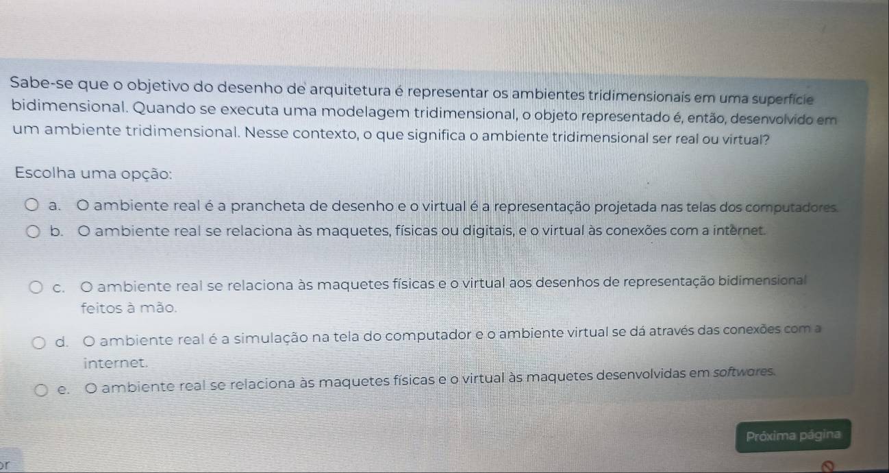 Sabe-se que o objetivo do desenho de arquitetura é representar os ambientes tridimensionais em uma superfície
bidimensional. Quando se executa uma modelagem tridimensional, o objeto representado é, então, desenvolvido em
um ambiente tridimensional. Nesse contexto, o que significa o ambiente tridimensional ser real ou virtual?
Escolha uma opção:
a. O ambiente real é a prancheta de desenho e o virtual é a representação projetada nas telas dos computadores.
b. O ambiente real se relaciona às maquetes, físicas ou digitais, e o virtual às conexões com a internet.
c. O ambiente real se relaciona às maquetes físicas e o virtual aos desenhos de representação bidimensional
feitos à mão.
d. O ambiente real é a simulação na tela do computador e o ambiente virtual se dá através das conexões com a
internet.
e. O ambiente real se relaciona às maquetes físicas e o virtual às maquetes desenvolvidas em softwores.
Próxima página
r