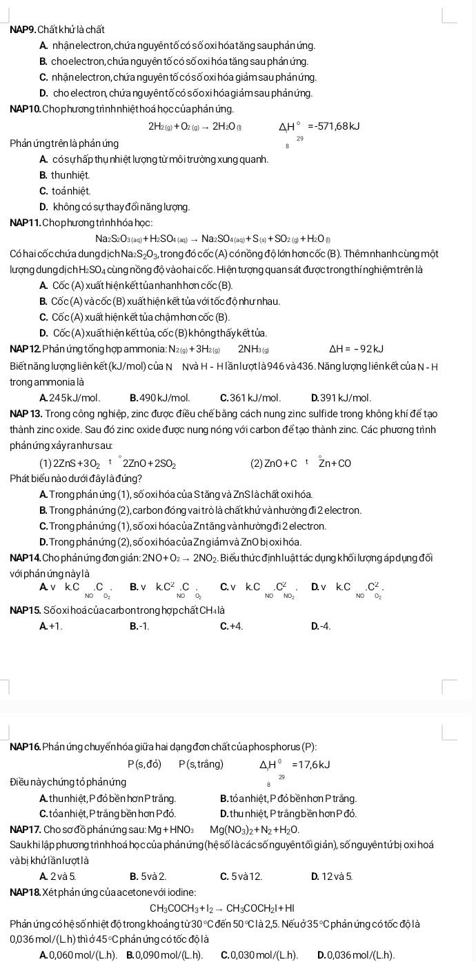 NAP9. Chất khử là chất
A. nhận electron, chứa nguyên tố có số oxi hóatăng sau phản ứng
B. choelectron, chứa nguyên tố có số oxi hóa tăng sau phản ứng.
C. nhận electron, chứa nguyên tố có số oxi hóa giảm sau phản ứng.
D. cho el ectron, chứa ng uyên tố có sốo xi hóa giảm sau phảnứng.
NAP 10. Cho p hương trình nhiệt hoá học của phản ứng.
2H_2(g)+O_2(g)to 2H_2O_() △ H°=-571,68kJ
Phản ứng trên là phản ứng
A. có sự hấp thụ nhiệt lượng từ môi trường xung quanh.
B. thunhiệt.
C. toả nhiệt.
D. không có sự thay đổi năng lượng.
NAP1 1. Cho p hương trình hóa học:
Na _2S_2O_3)+H_2SO_4(aq(aq)to Na_2SO_4(aq)+S(s)+SO_2(g)+H_2O(l)
Có hai cốc chứa dung dịch Na S_2O_3 4, trong đó cốc (A) có nồng độ lớn hơn cốc (B). Thêm nhanh cùng một
lượng dung dị ch H₂SO₄ cùng nồng độ vào hai cốc. Hiện tượng quan sát được trong thí nghiệm trên là
A. Cốc (A) xuất hiện kết tủa nhanh hơn cốc (B)
B. Cốc (A) và cốc (B) xuất hiện kết tủa với tốc độ như nhau.
C. Cốc (A) xuất hiện kết tủa chậm hơn cốc (B).
D. Cốc (A) xuất hiện kết tủa, cốc (B) không thấy kết tủa.
NAP 12 Phản ứng tổng hợp ammonia: N_2(g)+3H_2(g) 2NH3 (g) △ H=-92kJ
Biết năng lượng liên kết (kJ/mol) của N Nvà H - H lần lượt l à 946 và 436 . Năng lượng liên kết của N - H
trong ammonia là
A245kJ/mol. B. 490 kJ/mol. C.361 kJ/mol. D.391 kJ/mol.
NAP 13. Trong công nghiệp, zinc được điều chế bằng cách nung zinc sulfide trong không khí để tạo
thành zinc oxide. Sau đó zinc oxide được nung nóng với carbon để tạo thành zinc. Các phương trình
phản ứng xảy ranhư sau:
(1) 2ZnS+3O_2t2ZnO+2SO_2 (2) ZnO+Ctoverset circ Zn+CO
Phát biểu nào dưới đây là đúng?
A. Trong phản ứng (1), số oxi hóa của S tăng và ZnS là chất oxi hóa.
B. Trong phảnứng (2), carbon đóng vai trò là chất khử và nhường đi 2 electron.
C. Trong phản ứng (1), số oxi hóa của Zntăng và nhường đi 2 electron.
D. Trong phản ứng (2), số o xi hóa của Zn giảm và ZnO bịoxi hóa.
NAP14. Cho phản ứng đơn giản: 2NO+O_2to 2NO b. Biểu thức định luật tác dụng khối lượng áp dụng đối
với phản ứng này là
A.ν kC C B. v KC^2_N0C_2 C. v kC.C^2 D. v KC_N0.C_O_2^2.
ND
NO NO_2
NAP15. Sốo xi hoá của carb on trong hợp chất CH4 là
A.+1. B.-1. C.+4. D.-4.
NAP16. Phản ứng chuyển hóa giữa hai dạng đơn chất của phosphorus (P):
P(s,do) P(s,trang) ^ H^0=17,6kJ
Điều này chứng tỏ phản ứng
29
A. thu nhiệt, P đỏ bền hơn P trắng. B. tỏ a nhiệt, P đỏ bền hơn P trắng.
C. tỏa nhiệt, P trắng bền hơn Pđỏ. D. thu nhiệt, P trắng bền hơn P đỏ.
NAP17. Cho sơ đồ phảnứng sau: Mg+HNO_3 Mg(NO_3)_2+N_2+H_2O.
Sau khi lập phương trình hoá họ c của phản ứng (hệ số là các số nguyên tối giản), số nguyên tử bị oxi hoá
và bị khử lần lượt là
A. 2 và 5. B. 5va2. C. 5 và12. D. 12va5.
NAP18. Xétphản ứng của acetone với iodine :
CH₃ COCH_3+I_2to CH_3CO CH₂ + H
Phản ứng có hệ số nhiệt độ trong khoảng từ 30 °C đến 50 ° là 2,5. Nếu ở : 35°C C phản ứng có tốc độ là
0,036 mol/(Lh) thì ở 45 °C phản ứng có tốc độ là
A. 0,060 mol/(L.h). B. 0,090 mol/(L.h). C. 0,030 mol /(L.h) D. 0,036 mol/(L.h).