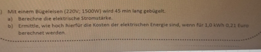 ) Mit einem Bügeleisen (220V; 1500W) wird 45 min lang gebügelt. 
a) Berechne die elektrische Stromstärke. 
b) Ermittle, wie hoch hierfür die Kosten der elektrischen Energie sind, wenn für 1,0 kWh 0,21 Euro
berechnet werden.