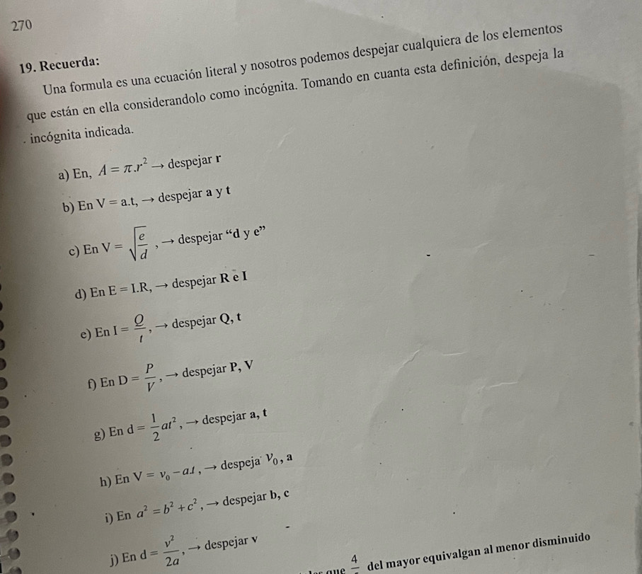 270 
19. Recuerda: Una formula es una ecuación literal y nosotros podemos despejar cualquiera de los elementos 
que están en ella considerandolo como incógnita. Tomando en cuanta esta definición, despeja la 
incógnita indicada. 
a) En, A=π .r^2 → despejar r
b) En V=a.t , → despejar a y t
c) En V=sqrt(frac e)d , → despejar “ d y e” 
d) En E=I.R , → despejar R e I
e) EnI= Q/t  , → despejar Q, t
f) En D= P/V  , → despejar P, V
g) En d= 1/2 at^2 , → despejar a, t
h) En V=v_0-aA , → despeja v_0, a 
i) En a^2=b^2+c^2 , → despejar b, c
j) En d= v^2/2a  , → despejar v
frac 4 del mayor equivalgan al menor disminuido