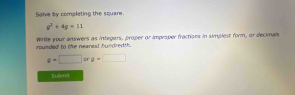 Solve by completing the square.
g^2+4g=11
Write your answers as integers, proper or improper fractions in simplest form, or decimals 
rounded to the nearest hundredth.
g=□ or g=□
Submit