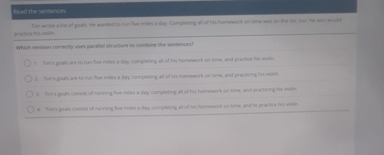 Read the senterces.
Tim wrote a list of goals. He wanted to run five miles a day. Completing all of his homework on time was on the list, too. He also would
practice his violin.
Which revision correctly uses parallel structure to combine the sentences?
1. Tim's goals are to run five miles a day, completing all of his homework on time, and practice his violin,
2. Tim's goals are to run five milles a day, completing all of his homework on time, and practicing his violin
3. Tim's goals consist of running five miles a day, completing all of his homework on time, and practicing his violin.
4. Tim's goals consist of running five miles a day, completing all of his homework on time, and to practice his violin.