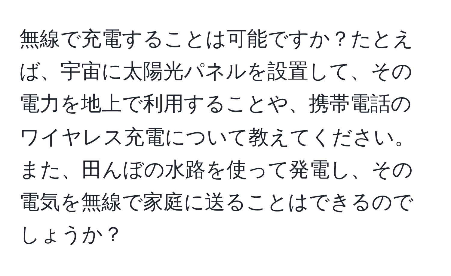 無線で充電することは可能ですか？たとえば、宇宙に太陽光パネルを設置して、その電力を地上で利用することや、携帯電話のワイヤレス充電について教えてください。また、田んぼの水路を使って発電し、その電気を無線で家庭に送ることはできるのでしょうか？