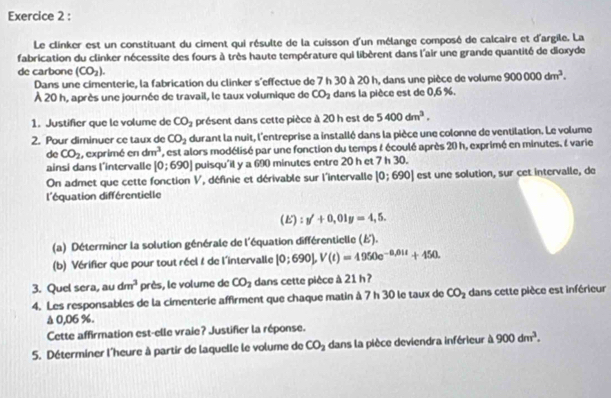 Le clinker est un constituant du ciment qui résulte de la cuisson d'un mélange composé de calcaire et d'argile. La
fabrication du clinker nécessite des fours à très haute température qui libèrent dans l'air une grande quantité de dioxyde
de carbone (CO_2).
Dans une cimenterie, la fabrication du clinker s'effectue de 7 h 30 à 20 h, dans une pièce de volume 900000dm^3.
À 20 h, après une journée de travail, le taux volumique de CO_2 dans la pièce est de 0,6 %.
1. Justifier que le volume de CO_2 présent dans cette pièce à 20 h est de 5400dm^3.
2. Pour diminuer ce taux de CO_2 durant la nuit, l'entreprise a installé dans la pièce une colonne de ventilation. Le volume
de CO_2 , exprimé en dm^3 , est alors modélisé par une fonction du temps & écoulé après 20 h, exprimé en minutes. l varie
ainsi dans l'intervalle [0;690] puisqu'il y a 690 minutes entre 20 h et 7 h 30.
On admet que cette fonction V, définie et dérivable sur l'intervalle [0;690] est une solution, sur cet intervalle, de
l'équation différentielle
(E) = y'+0,01y=4,5.
(a) Déterminer la solution générale de l'équation différentielle (ξ).
(b) Vérifier que pour tout réel 1 de l'intervalle [0:690],V(t)=4950e^(-0.01t)+450.
3. Quel sera, au dm^3 près, le volume de CO_2 dans cette pièce à 21 h?
4. Les responsables de la cimenterie affirment que chaque matin à 7 h 30 le taux de CO_2 dans cette pièce est inférieur
Δ 0,06 %.
Cette affirmation est-elle vraie? Justifier la réponse.
5. Déterminer l'heure à partir de laquelle le volume de CO_2 dans la pièce deviendra inférieur à 900dm^3.