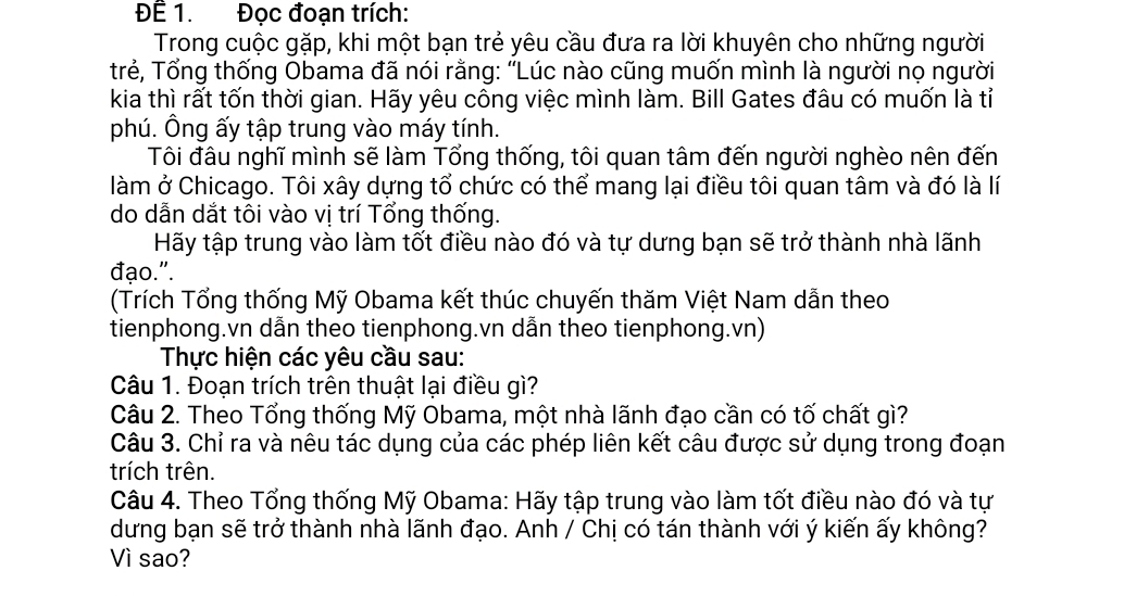 ĐÊ 1. Đọc đoạn trích: 
Trong cuộc gặp, khi một bạn trẻ yêu cầu đưa ra lời khuyên cho những người 
trẻ, Tổng thống Obama đã nói rằng: “Lúc nào cũng muốn mình là người nọ người 
kia thì rất tốn thời gian. Hãy yêu công việc mình làm. Bill Gates đâu có muốn là tỉ 
phú. Ông ấy tập trung vào máy tính. 
Tôi đầu nghĩ mình sẽ làm Tổng thống, tôi quan tâm đến người nghèo nên đến 
làm ở Chicago. Tôi xây dựng tổ chức có thể mang lại điều tôi quan tâm và đó là lí 
do dẫn dắt tôi vào vị trí Tổng thống. 
Hãy tập trung vào làm tốt điều nào đó và tự dưng bạn sẽ trở thành nhà lãnh 
đạo.". 
(Trích Tổng thống Mỹ Obama kết thúc chuyến thăm Việt Nam dẫn theo 
tienphong.vn dẫn theo tienphong.vn dẫn theo tienphong.vn) 
Thực hiện các yêu cầu sau: 
Câu 1. Đoạn trích trên thuật lại điều gì? 
Câu 2. Theo Tổng thống Mỹ Obama, một nhà lãnh đạo cần có tố chất gì? 
Câu 3. Chỉ ra và nêu tác dụng của các phép liên kết câu được sử dụng trong đoạn 
trích trên. 
Câu 4. Theo Tổng thống Mỹ Obama: Hãy tập trung vào làm tốt điều nào đó và tự 
dưng bạn sẽ trở thành nhà lãnh đạo. Anh / Chị có tán thành với ý kiến ấy không? 
Vì sao?