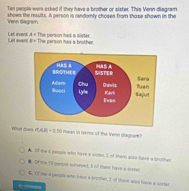 Ten people were asked if they have a brother or sister. This Venn diagram
shows the results. A person is randomly chosen from those shown in the
Venn diagram.
Let event A= The person has a sister.
Let event B= The person has a brother.
What does P(A|B)=0.50 mean in terms of the Venn diagram?
A. Of the 4 people who have a sister, 2 of them also have a brother.
B. Of the 10 people surveyed, 5 of them have a sister.. Of the 4 people who have a brother, 2 of them also have a sister