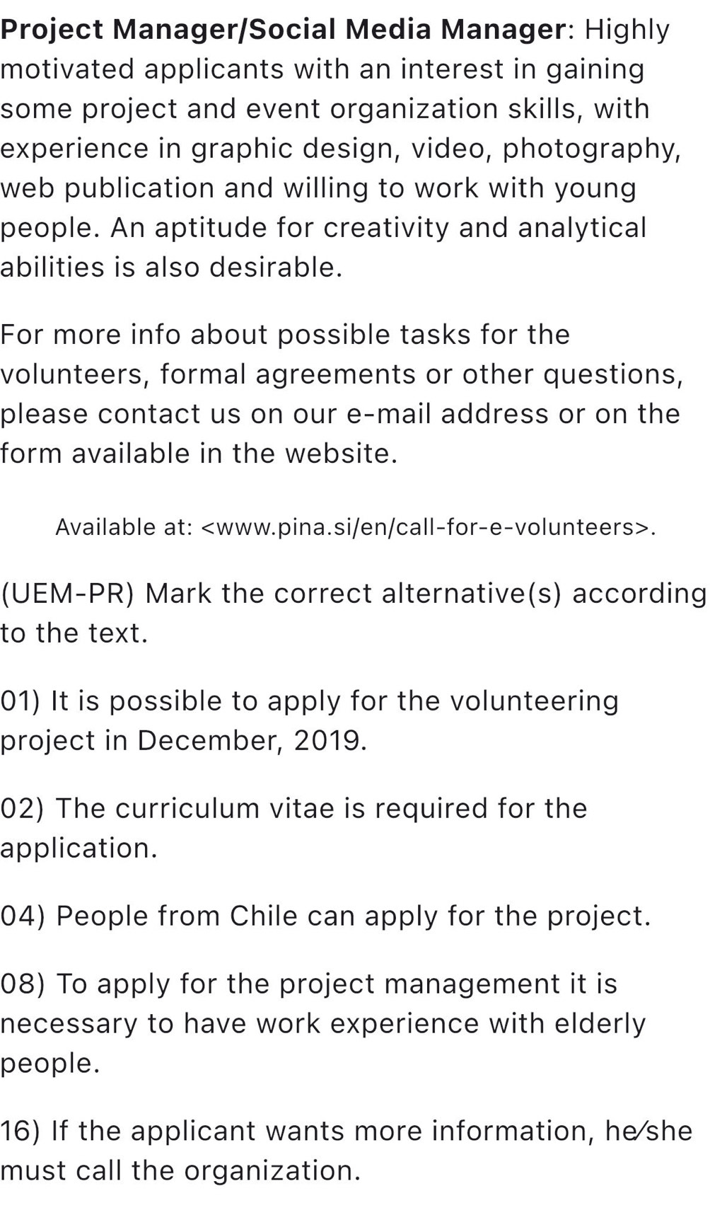 Project Manager/Social Media Manager: Highly 
motivated applicants with an interest in gaining 
some project and event organization skills, with 
experience in graphic design, video, photography, 
web publication and willing to work with young 
people. An aptitude for creativity and analytical 
abilities is also desirable. 
For more info about possible tasks for the 
volunteers, formal agreements or other questions, 
please contact us on our e-mail address or on the 
form available in the website. 
Available at:. 
(UEM-PR) Mark the correct alternative(s) according 
to the text. 
01) It is possible to apply for the volunteering 
project in December, 2019. 
02) The curriculum vitae is required for the 
application. 
04) People from Chile can apply for the project. 
08) To apply for the project management it is 
necessary to have work experience with elderly 
people. 
16) If the applicant wants more information, he she 
must call the organization.