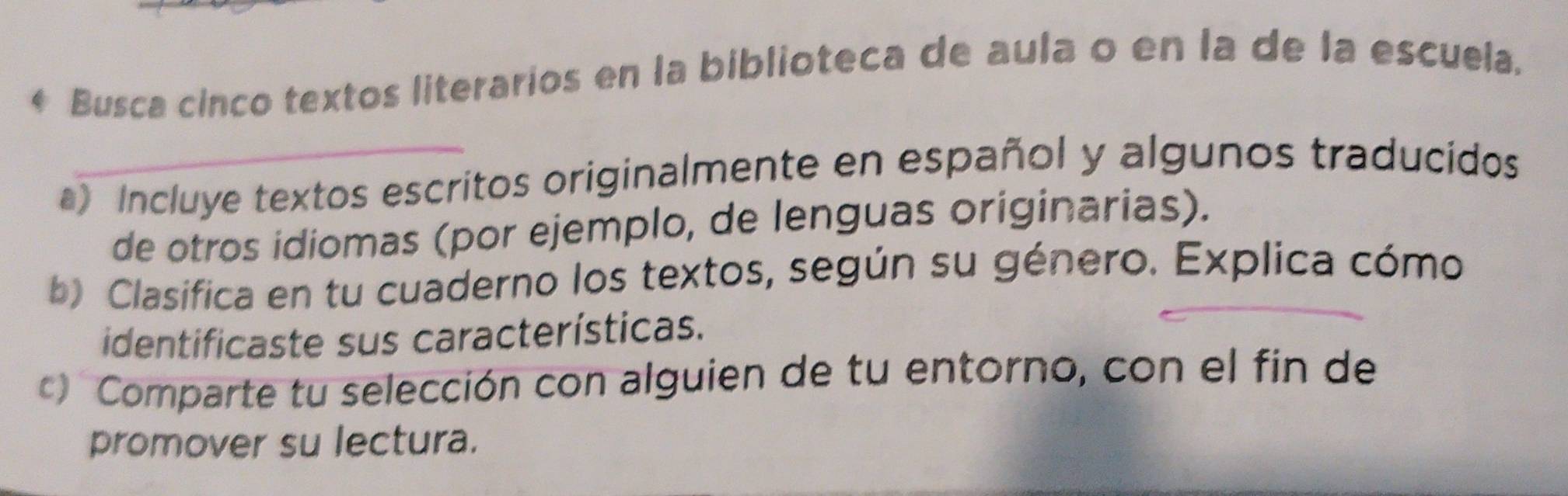 Busca cinco textos literarios en la biblioteca de aula o en la de la escuela. 
_ 
a) Incluye textos escritos originalmente en español y algunos traducidos 
de otros idiomas (por ejemplo, de lenguas originarias). 
b) Clasifica en tu cuaderno los textos, según su género. Explica cómo 
identificaste sus características. 
Comparte tu selección con alguien de tu entorno, con el fin de 
promover su lectura.