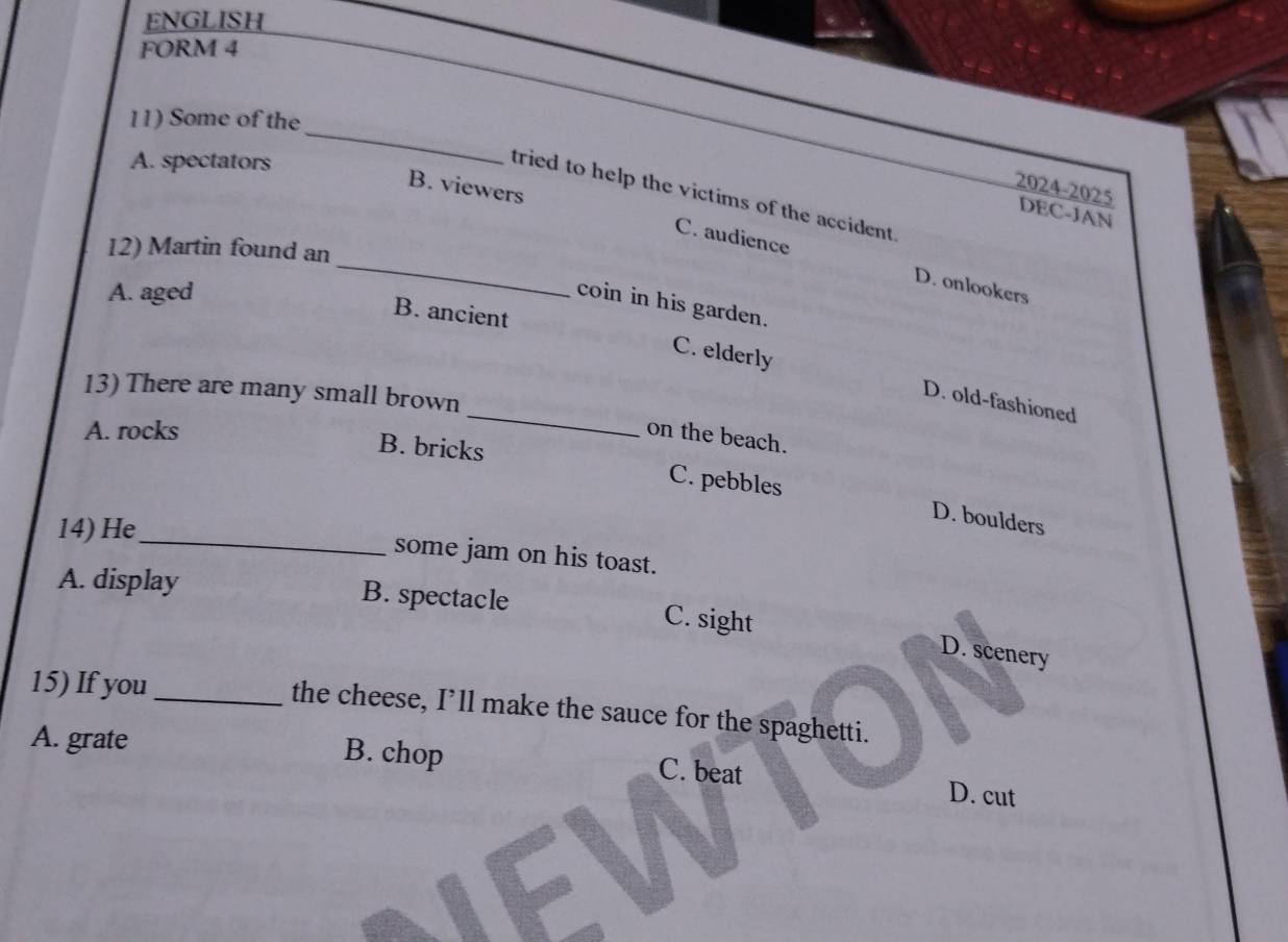 ENGLISH
FORM 4
11) Some of the
A. spectators
_
B. viewers
2024-2025
tried to help the victims of the accident .
DEC-JAN
12) Martin found an
_C. audience D. onlookers
A. aged
coin in his garden.
B. ancient
_
C. elderly D. old-fashioned
13) There are many small brown
A. rocks on the beach.
B. bricks C. pebbles
_
14) He
D. boulders
some jam on his toast.
A. display B. spectacle C. sight
D. scenery
15) If you_ the cheese, I’ll make the sauce for the spaghetti.
A. grate B. chop D. cut
C. beat