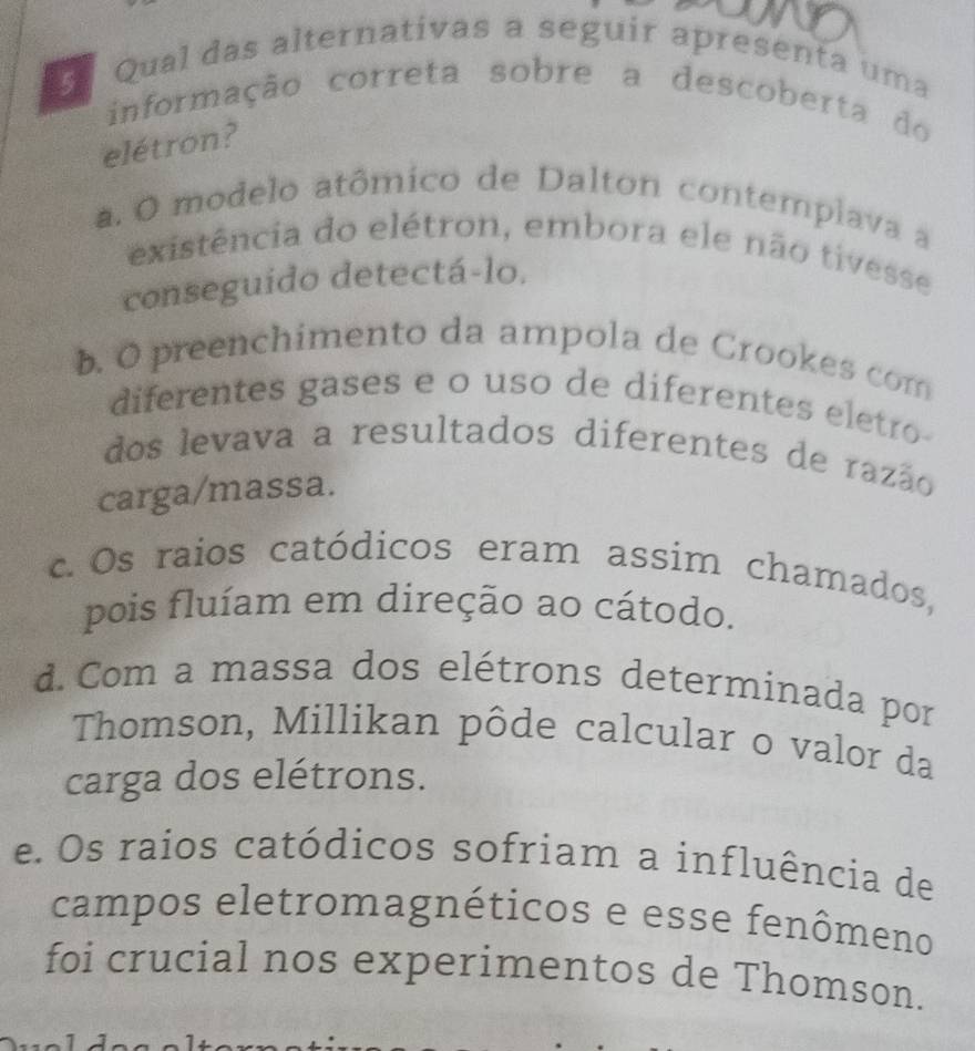 Qual das alternativas a seguir apresenta uma
informação correta sobre a descoberta do
elétron?
a. O modelo atômico de Dalton contemplava a
existência do elétron, embora ele não tivesse
conseguido detectá-lo.
b. O preenchimento da ampola de Crookes com
diferentes gases e o uso de diferentes eletro
dos levava a resultados diferentes de razão
carga/massa.
c. Os raios catódicos eram assim chamados,
pois fluíam em direção ao cátodo.
d. Com a massa dos elétrons determinada por
Thomson, Millikan pôde calcular o valor da
carga dos elétrons.
e. Os raios catódicos sofriam a influência de
campos eletromagnéticos e esse fenômeno
foi crucial nos experimentos de Thomson.