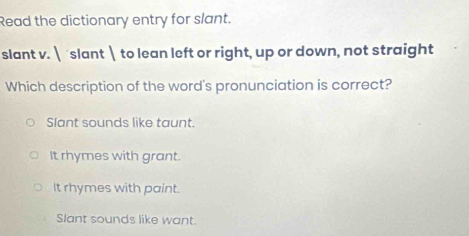 Read the dictionary entry for slant.
slant v.  slant  to lean left or right, up or down, not straight
Which description of the word's pronunciation is correct?
Slant sounds like taunt.
It rhymes with grant.
It rhymes with paint.
Slant sounds like want.