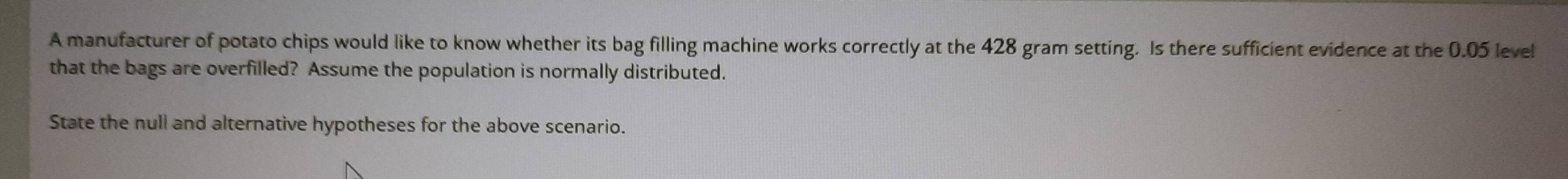 A manufacturer of potato chips would like to know whether its bag filling machine works correctly at the 428 gram setting. Is there sufficient evidence at the 0.05 level 
that the bags are overfilled? Assume the population is normally distributed. 
State the null and alternative hypotheses for the above scenario.