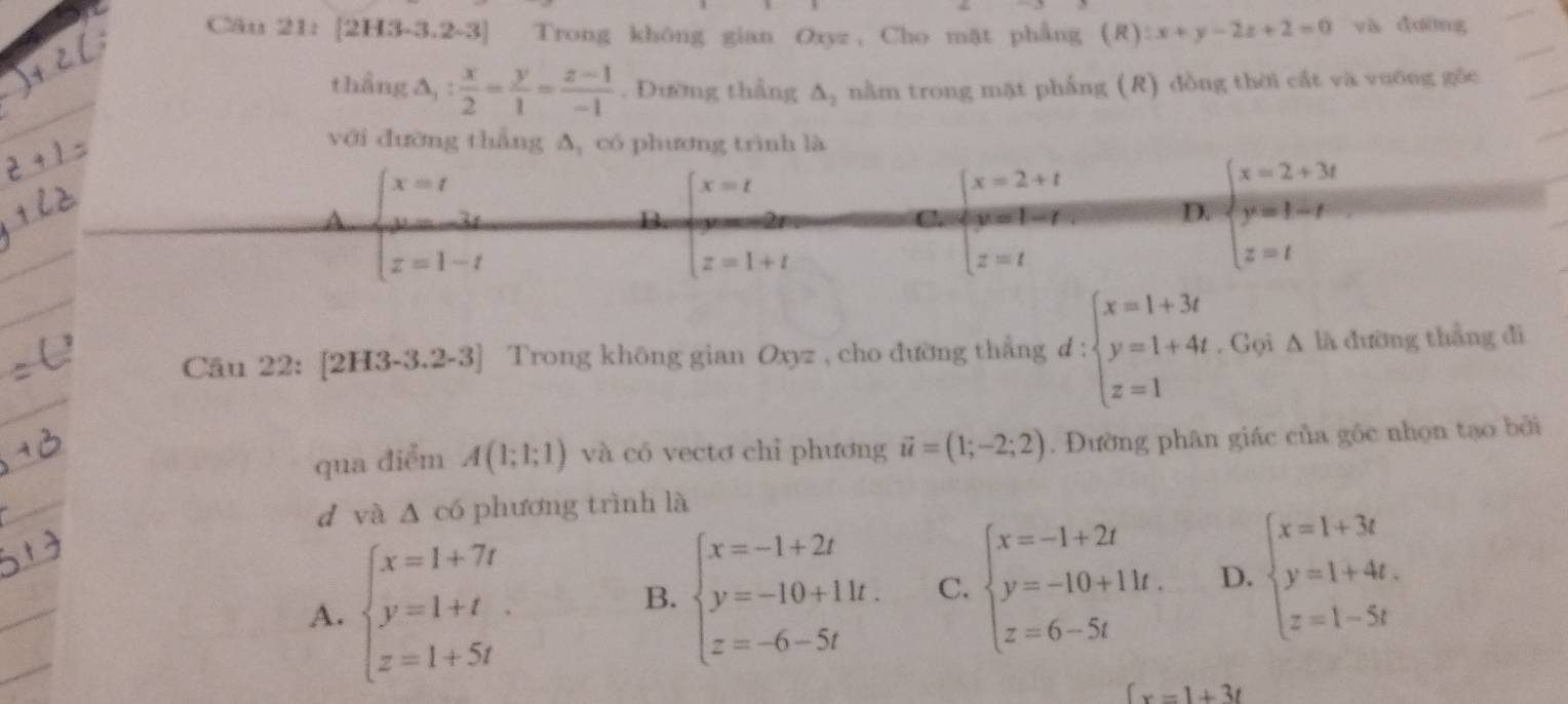 Cău 21: [2H3-3.2-3] Trong không gian Oxyz , Cho mặt phẳng (R):x+y-2z+2=0 và dường
thẳng △ _1: x/2 = y/1 = (z-1)/-1 . Đường thẳng △ _2 nằm trong mặt phẳng (R) đồng thời cất và vuớng gốc
với đường thắng A, có phương trình là
A beginarrayl x=t u=3t z=1-tendarray.
B. beginarrayl x=t z=1+tendarray. beginarrayl x=2+t y=t-t z=tendarray. D. beginarrayl x=2+3t y=1-t z=tendarray.
C.
Câu 22: [2H3-3.2-3] Trong không gian Oxyz , cho đường thắng d:beginarrayl x=1+3t y=1+4t z=1endarray.. Gọi ∆ là đường thẳng đi
qua điểm A(1;1;1) và có vectơ chỉ phương vector u=(1;-2;2). Đường phân giác của gốc nhọn tạo bởi
d và △ c6 phương trình là
A. beginarrayl x=1+7t y=1+t z=1+5tendarray.
B. beginarrayl x=-1+2t y=-10+11t. z=-6-5tendarray. C. beginarrayl x=-1+2t y=-10+11t. z=6-5tendarray. D. beginarrayl x=1+3t y=1+4t. z=1-5tendarray.
(x=1+3t