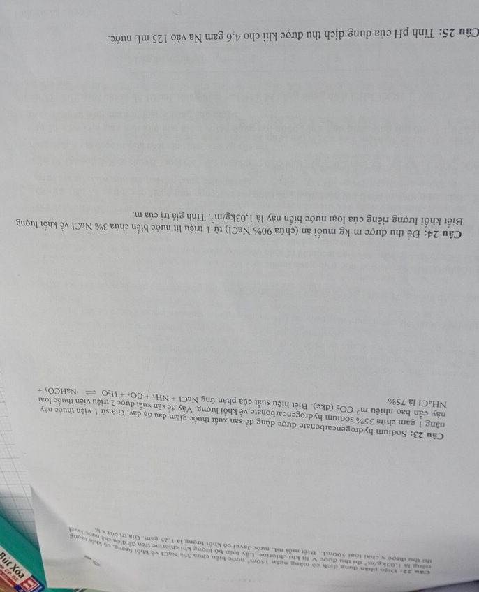 a εοχ 1η, 
Câu 22: Điện phân dung dịch có màng ngăn 150m^2 nước biên chứa 3% NaCI về khối lượng, có khối lượng 
riếng là 1,03kg/m² thị thu được V lit khí chlorine. ây toàn bộ tượng khi chlorine trên đề điều chế ngg ưong 
thì thư được x chai loại 500mL. Biết mỗi mL nước Javel có khối lượng là 1,25 gam. Giá trị của x tý 
Câu 23: Sodium hydrogencarbonate được dùng để sản xuất thuốc giám đau dạ dày. Giả sử 1 viên thuốc này 
nặng 1 gam chứa 35% sodium hydrogencarbonate về khối lượng. Vậy đề sản xuất được 2 triệu viên thuốc loại 
này cần bao nhiêu m^3CO_2 ( 
NH₄Cl là 75% (dkc). Biết hiệu suất của phản ứng NaCl+NH_3+CO_2+H_2Oleftharpoons NaHCO_3+
Câu 24: Để thu được m kg muối ăn (chứa 90% NaCl) từ 1 triệu lít nước biển chứa 3% NaCl về khối lượng. 
Biết khối lượng riêng của loại nước biển này là 1,03kg/m^3. Tính giá trị của m. 
Câu 25: Tính pH của dung dịch thu được khi cho 4,6 gam Na vào 125 mL nước.