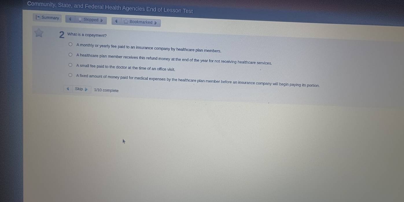 Community, State, and Federal Health Agencies End of Lesson Test
* Summary 4 Skipped 4 Bookmarked 
What is a copayment?
A monthly or yearly fee paid to an insurance company by healthcare plan members.
A healthcare plan member receives this refund money at the end of the year for not receiving healthcare services.
A small fee paid to the doctor at the time of an office visit.
A fixed amount of money paid for medical expenses by the healthcare plan member before an insurance company will begin paying its portion.
Skip 1/10 complete