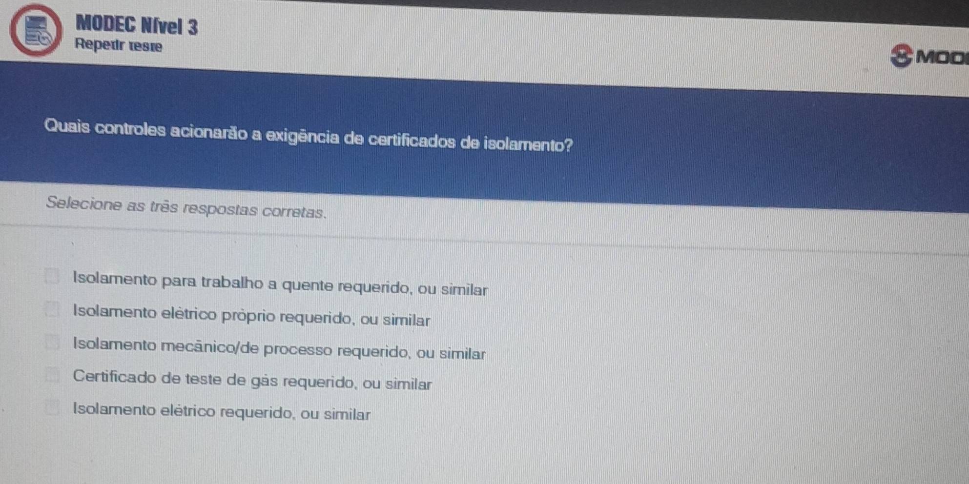 MODEC Nível 3
Repedr reste MOO
Quais controles acionarão a exigência de certificados de isolamento?
Selecione as três respostas corretas.
Isolamento para trabalho a quente requerido, ou similar
Isolamento elétrico próprio requerido, ou similar
Isolamento mecânico/de processo requerido, ou similar
Certificado de teste de gás requerido, ou similar
Isolamento elétrico requerido, ou similar