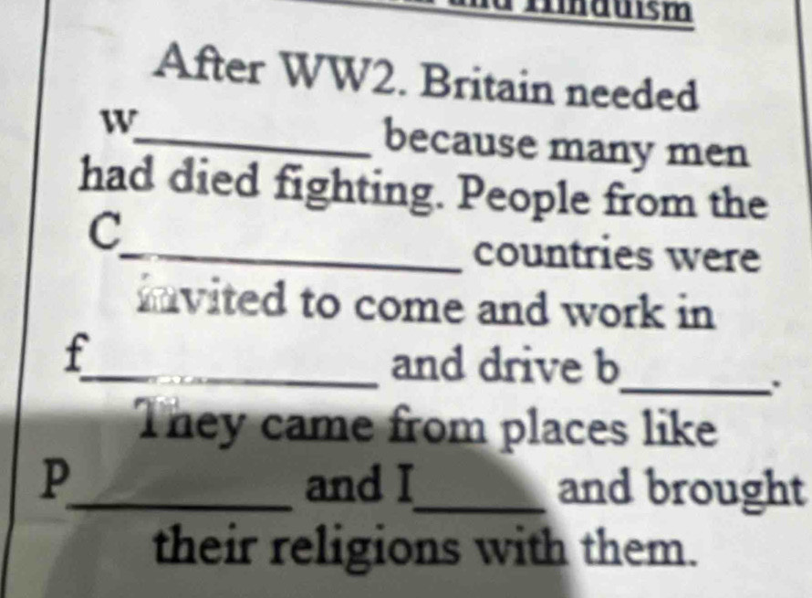 induism 
After WW2. Britain needed 
w_ because many men 
had died fighting. People from the 
C 
_countries were 
invited to come and work in 
f 
_and drive b 
_. 
They came from places like 
P_ and I_ and brought 
their religions with them.