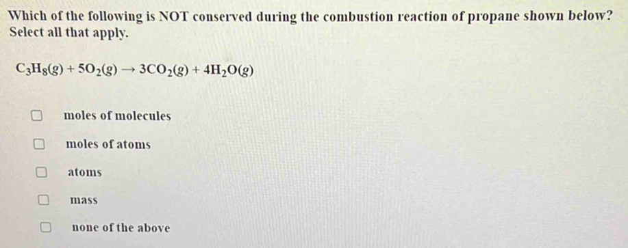 Which of the following is NOT conserved during the combustion reaction of propane shown below?
Select all that apply.
C_3H_8(g)+5O_2(g)to 3CO_2(g)+4H_2O(g)
moles of molecules
moles of atoms
atoms
mass
none of the above